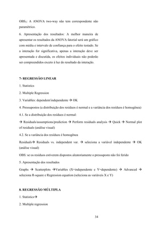 34
OBS3: A ANOVA two-way não tem correspondente não
paramétrico.
6. Apresentação dos resultados: A melhor maneira de
apresentar os resultados da ANOVA fatorial será um gráfico
com média e intervalo de confiança para o efeito testado. Se
a interação for significativa, apenas a interação deve ser
apresentada e discutida, os efeitos individuais não poderão
ser compreendidos exceto à luz do resultado da interação.
7- REGRESSÃO LINEAR
1. Statistics
2. Multiple Regression
3. Variables: dependent/independente OK
4. Pressupostos (a distribuição dos resíduos é normal e a variância dos resíduos é homogênea)
4.1. Se a distribuição dos resíduos é normal:
Residuals/assumptions/prediction Perform residuals analysis Quick Normal plot
of residuals (análise visual)
4.2. Se a variância dos resíduos é homogênea
Residuals Residuals vs. independent var. seleciona a variável independente OK
(análise visual)
OBS: se os resíduos estiverem dispostos aleatoriamente o pressuposto não foi ferido
5. Apresentação dos resultados
Graphs Scatterplots Variables (X=independente e Y=dependente) Advanced
seleciona R-square e Regression equation (seleciona as variáveis X e Y)
8. REGRESSÃO MÚLTIPLA
1. Statistics
2. Multiple regression
 
