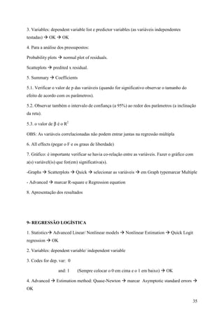 35
3. Variables: dependent variable list e predictor variables (as variáveis independentes
testadas) OK OK
4. Para a análise dos pressupostos:
Probability plots normal plot of residuals.
Scatteplots predited x residual.
5. Summary Coefficients
5.1. Verificar o valor de p das variáveis (quando for significativo observar o tamanho do
efeito de acordo com os parâmetros).
5.2. Observar também o intervalo de confiança (a 95%) ao redor dos parâmetros (a inclinação
da reta).
5.3. o valor de β é o R2
OBS: As variáveis correlacionadas não podem entrar juntas na regressão múltipla
6. All effects (pegar o F e os graus de liberdade)
7. Gráfico: é importante verificar se havia co-relação entre as variáveis. Fazer o gráfico com
a(s) variável(is) que for(em) significativa(s).
-Graphs Scatterplots Quick selecionar as variáveis em Graph typemarcar Multiple
- Advanced marcar R-square e Regression equation
8. Apresentação dos resultados
9- REGRESSÃO LOGÍSTICA
1. Statistics Advanced Linear/ Nonlinear models Nonlinear Estimation Quick Logit
regression OK
2. Variables: dependent variable/ independent variable
3. Codes for dep. var: 0
and: 1 (Sempre colocar o 0 em cima e o 1 em baixo) OK
4. Advanced Estimation method: Quase-Newton marcar Asymptotic standard errors
OK
 