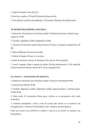 36
5. Aparece na janela o valor de χ2
e p.
6. Para fazer o gráfico: Fitted 2D function & observed vals.
7. Para calcular a estimativa dos parâmetros: Summary: Parameters & standard errors
10- REGRESSÃO LOGÍSTICA MULTIPLA
1. Statistics Advanced Linear/ Nonlinear models Nonlinear Estimation Quick Logit
regression OK
2. Variables: dependent variable/ independent variable
3. Advanced Estimation method: Quase-Newton marcar Asymptotic standard errors
OK
4. Marcar Difference from previous models
5. Gráfico Graphs Mean w/ error plots
6. Quick seleciona variáveis Advanced+ tudo certo ok fazer gráficos.
7. Inserir a equação. Pegar a equação do gráfico 2D feito primeiramente All options
Custom function Add new function Y=(colar a equação) ok
10- ANCOVA – ANÁLISE DE COVARIÂNCIA
1. Statistics Advanced Linear/ Nonlinear models General Linear Models OK
2. General Linear Models OK
3. Variables: dependent variable/ independent variable categorical predit. e continuos predit.
OK OK
4. More results Assumptions (Nesse passo verificar se os pressupostos estão sendo
assumidos):
a. Variâncias homogêneas: é feito o teste de Levene para verifica se as variâncias são
homogêneas (H0= variâncias são homogêneas e Ha= variâncias são heterogêneas).
Clicar em Levene´s test (ANOVA) e conferir o valor de p (se p>0,05 as variâncias são
homogêneas).
 