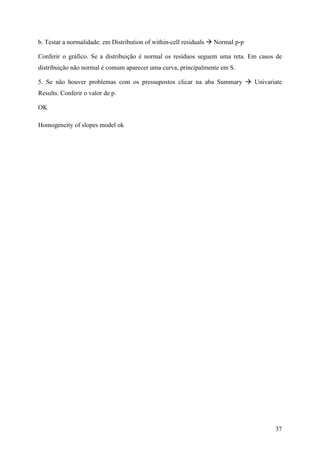 37
b. Testar a normalidade: em Distribution of within-cell residuals Normal p-p
Conferir o gráfico. Se a distribuição é normal os resíduos seguem uma reta. Em casos de
distribuição não normal é comum aparecer uma curva, principalmente em S.
5. Se não houver problemas com os pressupostos clicar na aba Summary Univariate
Results. Conferir o valor de p.
OK
Homogeneity of slopes model ok
 