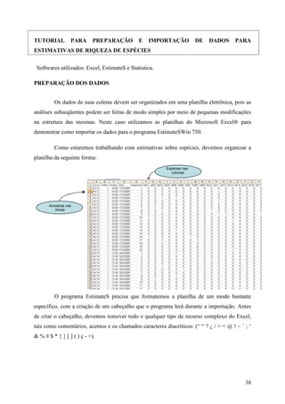 38
TUTORIAL PARA PREPARAÇÃO E IMPORTAÇÃO DE DADOS PARA
ESTIMATIVAS DE RIQUEZA DE ESPÉCIES
Softwares utilizados: Excel, EstimateS e Statistica.
PREPARAÇÃO DOS DADOS
Os dados de suas coletas devem ser organizados em uma planilha eletrônica, pois as
análises subseqüentes podem ser feitas de modo simples por meio de pequenas modificações
na estrutura das mesmas. Neste caso utilizamos as planilhas do Microsoft Excel® para
demonstrar como importar os dados para o programa EstimateSWin 750.
Como estaremos trabalhando com estimativas sobre espécies, devemos organizar a
planilha da seguinte forma:
Espécies nas
colunas
Amostras nas
linhas
O programa EstimateS precisa que formatemos a planilha de um modo bastante
específico, com a criação de um cabeçalho que o programa lerá durante a importação. Antes
de criar o cabeçalho, devemos remover todo e qualquer tipo de recurso complexo do Excel,
tais como comentários, acentos e os chamados caracteres diacríticos: (“ “ ? ¿ / > < @ ! ~ ` ; ‘
& % # $ * { } [ ] ( ) ç - +).
 