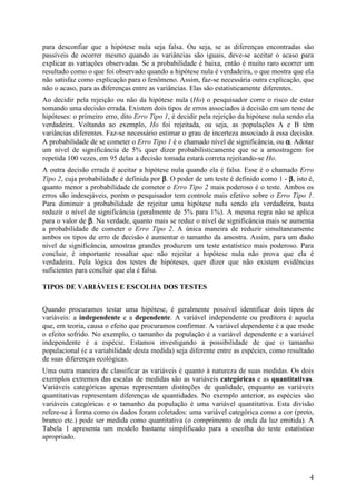 4
para desconfiar que a hipótese nula seja falsa. Ou seja, se as diferenças encontradas são
passíveis de ocorrer mesmo quando as variâncias são iguais, deve-se aceitar o acaso para
explicar as variações observadas. Se a probabilidade é baixa, então é muito raro ocorrer um
resultado como o que foi observado quando a hipótese nula é verdadeira, o que mostra que ela
não satisfaz como explicação para o fenômeno. Assim, faz-se necessária outra explicação, que
não o acaso, para as diferenças entre as variâncias. Elas são estatisticamente diferentes.
Ao decidir pela rejeição ou não da hipótese nula (Ho) o pesquisador corre o risco de estar
tomando uma decisão errada. Existem dois tipos de erros associados à decisão em um teste de
hipóteses: o primeiro erro, dito Erro Tipo 1, é decidir pela rejeição da hipótese nula sendo ela
verdadeira. Voltando ao exemplo, Ho foi rejeitada, ou seja, as populações A e B têm
variâncias diferentes. Faz-se necessário estimar o grau de incerteza associado à essa decisão.
A probabilidade de se cometer o Erro Tipo 1 é o chamado nível de significância, ou αααα. Adotar
um nível de significância de 5% quer dizer probabilisticamente que se a amostragem for
repetida 100 vezes, em 95 delas a decisão tomada estará correta rejeitando-se Ho.
A outra decisão errada é aceitar a hipótese nula quando ela é falsa. Esse é o chamado Erro
Tipo 2, cuja probabilidade é definida por ββββ. O poder de um teste é definido como 1 - ββββ, isto é,
quanto menor a probabilidade de cometer o Erro Tipo 2 mais poderoso é o teste. Ambos os
erros são indesejáveis, porém o pesquisador tem controle mais efetivo sobre o Erro Tipo 1.
Para diminuir a probabilidade de rejeitar uma hipótese nula sendo ela verdadeira, basta
reduzir o nível de significância (geralmente de 5% para 1%). A mesma regra não se aplica
para o valor de ββββ. Na verdade, quanto mais se reduz o nível de significância mais se aumenta
a probabilidade de cometer o Erro Tipo 2. A única maneira de reduzir simultaneamente
ambos os tipos de erro de decisão é aumentar o tamanho da amostra. Assim, para um dado
nível de significância, amostras grandes produzem um teste estatístico mais poderoso. Para
concluir, é importante ressaltar que não rejeitar a hipótese nula não prova que ela é
verdadeira. Pela lógica dos testes de hipóteses, quer dizer que não existem evidências
suficientes para concluir que ela é falsa.
TIPOS DE VARIÁVEIS E ESCOLHA DOS TESTES
Quando procuramos testar uma hipótese, é geralmente possível identificar dois tipos de
variáveis: a independente e a dependente. A variável independente ou preditora é aquela
que, em teoria, causa o efeito que procuramos confirmar. A variável dependente é a que mede
o efeito sofrido. No exemplo, o tamanho da população é a variável dependente e a variável
independente é a espécie. Estamos investigando a possibilidade de que o tamanho
populacional (e a variabilidade desta medida) seja diferente entre as espécies, como resultado
de suas diferenças ecológicas.
Uma outra maneira de classificar as variáveis é quanto à natureza de suas medidas. Os dois
exemplos extremos das escalas de medidas são as variáveis categóricas e as quantitativas.
Variáveis categóricas apenas representam distinções de qualidade, enquanto as variáveis
quantitativas representam diferenças de quantidades. No exemplo anterior, as espécies são
variáveis categóricas e o tamanho da população é uma variável quantitativa. Esta divisão
refere-se à forma como os dados foram coletados: uma variável categórica como a cor (preto,
branco etc.) pode ser medida como quantitativa (o comprimento de onda da luz emitida). A
Tabela 1 apresenta um modelo bastante simplificado para a escolha do teste estatístico
apropriado.
 