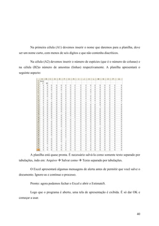 40
Na primeira célula (A1) devemos inserir o nome que daremos para a planilha, deve
ser um nome curto, com menos de seis dígitos e que não contenha diacríticos.
Na célula (A2) devemos inserir o número de espécies (que é o número de colunas) e
na célula (B2)o número de amostras (linhas) respectivamente. A planilha apresentará o
seguinte aspecto:
A planilha está quase pronta. É necessário salvá-la como somente texto separado por
tabulações, indo em: Arquivo Salvar como Texto separado por tabulações.
O Excel apresentará algumas mensagens de alerta antes de permitir que você salve o
documento. Ignore-as e continue o processo.
Pronto: agora podemos fechar o Excel e abrir o EstimateS.
Logo que o programa é aberto, uma tela de apresentação é exibida. É só dar OK e
começar a usar.
 