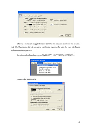 42
Marque a caixa com a opção Formato 2 (linhas nas amostras e espécies nas colunas)
e dê OK. O programa deverá carregar a planilha na memória. Se tudo der certo não haverá
nenhuma mensagem de erro.
Prossiga então clicando no menu DIVERSITY DIVERSITY SETTINGS...
Aparecerá a seguinte tela:
 