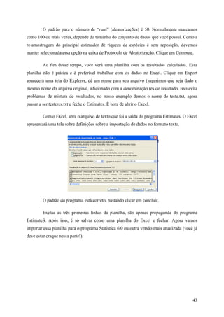 43
O padrão para o número de “runs” (aleatorizações) é 50. Normalmente marcamos
como 100 ou mais vezes, depende do tamanho do conjunto de dados que você possui. Como a
re-amostragem do principal estimador de riqueza de espécies é sem reposição, devemos
manter selecionada essa opção na caixa de Protocolo de Aleatorização. Clique em Compute.
Ao fim desse tempo, você verá uma planilha com os resultados calculados. Essa
planilha não é prática e é preferível trabalhar com os dados no Excel. Clique em Export
aparecerá uma tela do Explorer, dê um nome para seu arquivo (sugerimos que seja dado o
mesmo nome do arquivo original, adicionado com a denominação res de resultado, isso evita
problemas de mistura de resultados, no nosso exemplo demos o nome de teste.txt, agora
passar a ser testeres.txt e feche o Estimates. É hora de abrir o Excel.
Com o Excel, abra o arquivo de texto que foi a saída do programa Estimates. O Excel
apresentará uma tela sobre definições sobre a importação de dados no formato texto.
O padrão do programa está correto, bastando clicar em concluir.
Exclua as três primeiras linhas da planilha, são apenas propaganda do programa
EstimateS. Após isso, é só salvar como uma planilha do Excel e fechar. Agora vamos
importar essa planilha para o programa Statistica 6.0 ou outra versão mais atualizada (você já
deve estar craque nessa parte!).
 