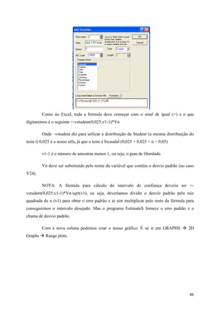 46
Como no Excel, toda a formula deve começar com o sinal de igual (=) e o que
digitaremos é o seguinte =-vstudent(0,025;v1-1)*Vn
Onde –vstudent diz para utilizar a distribuição de Student (a mesma distribuição do
teste t) 0,025 é o nosso alfa, já que o teste é bicaudal (0,025 + 0,025 = α = 0,05)
v1-1 é o número de amostras menos 1, ou seja, o grau de liberdade.
Vn deve ser substituído pelo nome da variável que contém o desvio padrão (no caso
V24).
NOTA: A fórmula para cálculo do intervalo de confiança deveria ser =-
vstudent(0,025;v1-1)*Vn/sqrt(v1), ou seja, deveríamos dividir o desvio padrão pela raiz
quadrada de n (v1) para obter o erro padrão e aí sim multiplicar pelo resto da fórmula para
conseguirmos o intervalo desejado. Mas o programa EstimateS fornece o erro padrão e o
chama de desvio padrão.
Com a nova coluna podemos criar o nosso gráfico. É só ir em GRAPHS 2D
Graphs Range plots.
 
