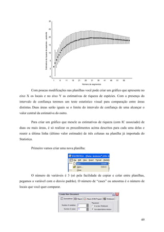 49
1 6 11 16 21 26 31 36 41 46 51 56
Número de segmentos
-5
0
5
10
15
20
25
30
Estimativadariquezadeespécies-Jackknife
Com poucas modificações nas planilhas você pode criar um gráfico que apresente no
eixo X os locais e no eixo Y as estimativas de riqueza de espécies. Com a presença do
intervalo de confiança teremos um teste estatístico visual para comparação entre áreas
distintas. Duas áreas serão iguais se o limite do intervalo de confiança de uma alcançar o
valor central da estimativa do outro.
Para criar um gráfico que mescle as estimativas de riqueza (com IC associado) de
duas ou mais áreas, é só realizar os procedimentos acima descritos para cada uma delas e
reunir a última linha (último valor estimado) de três colunas na planilha já importada do
Statistica.
Primeiro vamos criar uma nova planilha:
O número de variáveis é 3 (só pela facilidade de copiar e colar entre planilhas,
pegamos a variável com o desvio padrão). O número de “cases” ou amostras é o número de
locais que você quer comparar.
 
