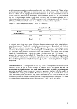7
as diferenças encontradas nos números observados nas células internas da Tabela seriam
explicadas apenas por diferenças no número de amostras (a coluna e a linha denominadas
total na Tabela). Assim, a proporção 25 sanhaços no total de 99 aves observadas deveria se
manter tanto para as 47 aves encontradas em Melastomatáceas quanto para as 52 encontradas
em não Melastomatáceas. Isto é o equivalente a predizer que o resultado esperado para o
número de sanhaços observados em Melastomatáceas seria obtido pela regra de três simples:
25 “está para” 99 como x “está para” 47. A Tabela 3 mostra os valores esperados.
Tabela 3. Valores esperados da Tabela 2 se Ho for verdadeira.
É um Sanhaço?
Sim Não Total
É uma
Melastomatácea?
Sim 11,9 35,1 47
Não 13,1 38,9 52
Total 25 74 99
A pergunta agora passa a ser: quão diferentes são os resultados observados em relação ao
esperado pelo acaso? Para definir a estatística deste teste usamos o Q-quadrado cujo símbolo
é χ2
. Ele seria estimado simplesmente pela diferença entre observado e esperado, elevada ao
quadrado, dividida pelo esperado. Este número pode ser calculado para cada uma das células
e o somatório destes números é utilizado como teste estatístico. Você pode olhar em uma
Tabela de Q-quadrado com 1 grau de liberdade, calculado como: g.l. = (nº linhas-1) x (nº
colunas-1), a um nível de significância de 5% e avaliar se este valor é grande comparado com
o da Tabela. No entanto, mais usualmente, os programas atuais de estatística já indicam qual
foi o nível de significância atingido. Neste caso, χ2
=0,271 e o nível de significância atingido
foi p=0,602
Tomada de Decisão. O que representa o valor de p acima? Ele é a probabilidade de encontrar
resultados como o que se obteve quando a hipótese nula é verdadeira. Se em um
experimento delineado como o que você acaba de executar há 60,2% de chances de
encontrar resultados como os que você encontrou quando a hipótese nula é verdadeira,
então há fortes razões para aceitá-la. No texto da comunicação do resultado deste estudo
deve, em alguma parte, estar escrito algo como: “em torno de 27% das aves observadas em
Melastomatáceas eram sanhaços e esta proporção em não Melastomatáceas foi de 23%. Tais
diferenças foram consideradas como devidas ao acaso (χ2
=0,271; gl=1; p=0,602)”.
 