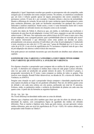 9
adaptação), é igual. Importante ressaltar que quando os pressupostos não são cumpridos, nada
assegura que os resultados dos testes estejam corretos. No entanto, os estatísticos consideram
que um teste é robusto quando apesar de alguns pressupostos não serem cumpridos ele
permanece correto. O teste de t, por exemplo, é bastante robusto a desvios da normalidade.
Quanto a diferenças de variação, há um teste de t para variâncias iguais (homogêneas) e outro
para variâncias diferentes, que pode ser facilmente encontrados em qualquer dos software
dedicados à análises estatísticas. Sendo assim, o teste t é uma ferramenta muito útil e muito
robusta, podendo ser utilizado mesmo em situações como as do exemplo.
A partir dos dados da Tabela 4, observa-se que, em média, os indivíduos que receberam o
tratamento de uma fase de pré-adaptação viveram 2,625 anos, enquanto os que não receberam
sobreviveram 1,700 anos. Isto representa uma sobrevivência de 0,975 anos a mais com a fase
de pre-adaptação, mas a pergunta persiste, qual a probabilidade disto ter ocorrido pelo acaso?
Um aspecto interessante é que diferenças como estas podem ser devidas ao acaso,
principalmente com poucas amostras (4 indivíduos sob a fase de pré-adaptação). Conduzindo
o teste, encontra-se um valor de t=1,722, que com 7 graus de liberdade (g.l.=n-1), leva a um
valor de p=0,129. A um nível de significância de 5% aceitamos a hipótese nula de que a fase
de pré-adaptação não alterou a sobrevivência dos macacos.
Este pode parecer um resultado incoerente que será discutido em detalhes mais adiante neste
capítulo.
O EFEITO DE UMA VARIÁVEL CATEGÓRICA COM VÁRIOS NÍVEIS SOBRE
UMA VARIÁVEL QUANTITATIVA: A ANÁLISE DE VARIÂNCIA
Em algumas situações o pesquisador quer comparar não as médias de dois grupos, mas de 3
ou mais. A alternativa de comparar as médias duas a duas de cada grupo é pouco eficiente,
uma vez que pode ser produzido um grande número de pares. Se existirem 6 grupos, o
pesquisador necessitaria de 15 testes t para comparar as médias de todos os grupos. Para
resolver essa situação, Ronald Fisher desenvolveu, na década de 20, a técnica da Análise de
Variância, ou ANOVA.
Imagine uma situação na qual o pesquisador deseja comparar a densidade populacional de
uma espécie de planta ao longo de um gradiente altitudinal. Para tal, ele definiu quatro cotas
de altitude e em cada uma coletou em oito pontos, perfazendo um total de 32 amostras.
Estimou, então, os parâmetros média e variância da densidade de plantas em cada uma das
quatro cotas. A partir daí ele formulou as seguintes hipóteses:
Ho: µ1 = µ2 = µ3 = µ4
Ha: Existe diferença na densidade média entre as cotas de altitude.
Observe que a hipótese nula (Ho) também quer dizer que não há efeito da altitude sobre a
densidade da espécie, com conseqüência lógica da igualdade das médias em altitudes
diferentes. Para se rejeitar a hipótese nula, basta que pelo menos, um par apresente valores
médios diferentes, para um nível de significância de 5% (α = 0,05). Os valores obtidos pelo
pesquisador estão listados na Tabela 5.
 