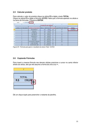 15 
2.5 Calcular produto 
Para calcular o valor do produto clique na célula F2 e digite o texto TOTAL. Clique na célula F3 e digite a fórmula =C3*E3. Note que a fórmula aparece na célula e na barra de fórmulas. Pressione ENTER. 
Figura 25 - Fórmula para gerar o resultado da coluna Total: =C3*E3. 
2.6 Copiando Fórmulas 
Para inserir a mesma fórmula nas demais células posicione o cursor no canto inferior direito da célula, até que ele assuma a forma de uma cruz + . 
Dê um clique duplo para preencher o restante da planilha.  