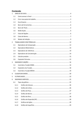 Conteúdo 
1 JANELAS DO EXCEL ................................................................................................................ 4 
1.1 Como acessar o Excel .................................................................................................... 4 
1.2 Criar nova pasta de trabalho ......................................................................................... 5 
1.3 Guia Arquivo .................................................................................................................. 5 
1.4 Barra de Ferramentas.................................................................................................... 6 
1.5 Barra de Título ............................................................................................................... 6 
1.6 Botão Ajuda ................................................................................................................... 6 
1.7 Faixa de Opções............................................................................................................. 6 
1.8 Caixa de Nomes ............................................................................................................. 7 
1.9 Modos de Exibição ........................................................................................................ 9 
2 TRABALHANDO COM FÓRMULAS ....................................................................................... 13 
2.1 Operadores de Comparação ....................................................................................... 13 
2.2 Operadores Matemáticos ........................................................................................... 14 
2.3 Operadores de referência ........................................................................................... 14 
2.4 Operadores de Concatenação ..................................................................................... 14 
2.5 Calcular produto .......................................................................................................... 15 
2.6 Copiando Fórmulas ..................................................................................................... 15 
3 INSERINDO FUNÇÕES .......................................................................................................... 16 
3.1 Inserindo a Função SOMA ........................................................................................... 16 
3.2 Copiando uma Função ................................................................................................. 18 
3.3 Inserindo a Função MÉDIA .......................................................................................... 19 
4 CLASSIFICAR DADOS ............................................................................................................ 20 
5 FILTRAR DADOS ................................................................................................................... 22 
6 INSERINDO GRÁFICOS ......................................................................................................... 25 
6.1 Tipos de gráficos .......................................................................................................... 25 
6.1.1 Gráfico de Colunas .............................................................................................. 26 
6.1.2 Gráfico de Linhas ................................................................................................. 26 
6.1.3 Gráfico de Pizza ................................................................................................... 27 
6.1.4 Gráfico de Barras ................................................................................................. 27 
6.1.5 Gráfico de Área .................................................................................................... 28 
6.1.6 Gráfico de Dispersão (XY) .................................................................................... 28 
6.1.7 Gráficos de Ações ................................................................................................ 29 
6.1.8 Gráfico de Superfície ........................................................................................... 29  