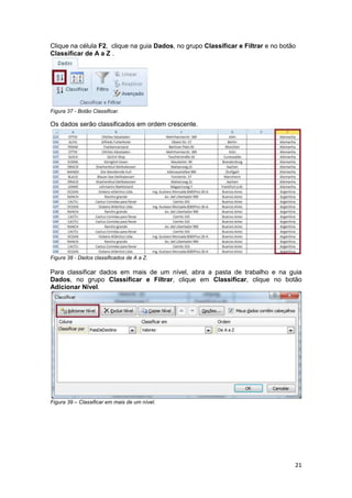 21 
Clique na célula F2, clique na guia Dados, no grupo Classificar e Filtrar e no botão 
Classificar de A a Z . 
Figura 37 - Botão Classificar. 
Os dados serão classificados em ordem crescente. 
Figura 38 - Dados classificados de A a Z. 
Para classificar dados em mais de um nível, abra a pasta de trabalho e na guia 
Dados, no grupo Classificar e Filtrar, clique em Classificar, clique no botão 
Adicionar Nível. 
Figura 39 – Classificar em mais de um nível. 
 