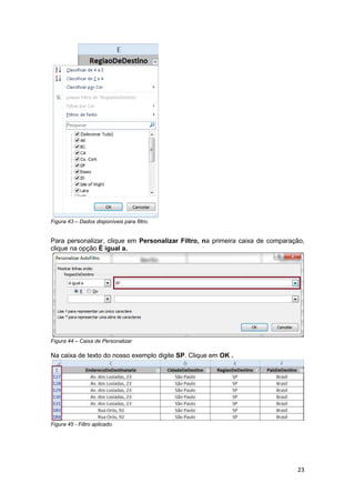 23 
Figura 43 – Dados disponíveis para filtro. 
Para personalizar, clique em Personalizar Filtro, na primeira caixa de comparação, 
clique na opção É igual a. 
Figura 44 – Caixa de Personalizar 
Na caixa de texto do nosso exemplo digite SP. Clique em OK . 
Figura 45 - Filtro aplicado. 
 