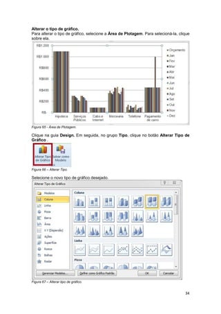 34 
Alterar o tipo de gráfico. 
Para alterar o tipo de gráfico, selecione a Área de Plotagem. Para selecioná-la, clique 
sobre ela. 
Figura 65 - Área de Plotagem. 
Clique na guia Design. Em seguida, no grupo Tipo, clique no botão Alterar Tipo de 
Gráfico . 
Figura 66 – Alterar Tipo. 
Selecione o novo tipo de gráfico desejado. 
Figura 67 – Alterar tipo de gráfico. 
 