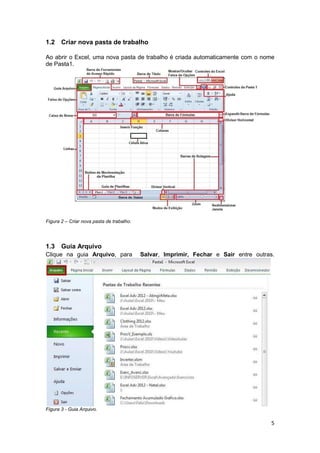 5 
1.2 Criar nova pasta de trabalho 
Ao abrir o Excel, uma nova pasta de trabalho é criada automaticamente com o nome 
de Pasta1. 
Figura 2 – Criar nova pasta de trabalho. 
1.3 Guia Arquivo 
Clique na guia Arquivo, para Salvar, Imprimir, Fechar e Sair entre outras. 
Figura 3 - Guia Arquivo. 
 