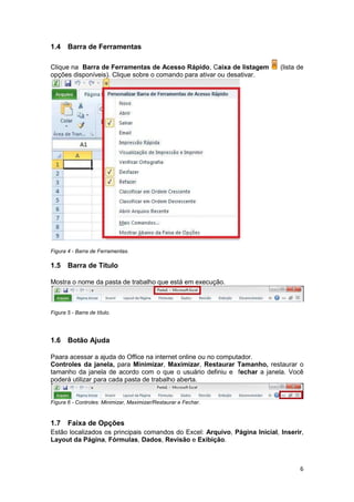 6 
1.4 Barra de Ferramentas 
Clique na Barra de Ferramentas de Acesso Rápido, Caixa de listagem (lista de 
opções disponíveis). Clique sobre o comando para ativar ou desativar. 
Figura 4 - Barra de Ferramentas. 
1.5 Barra de Título 
Mostra o nome da pasta de trabalho que está em execução. 
Figura 5 - Barra de título. 
1.6 Botão Ajuda 
Paara acessar a ajuda do Office na internet online ou no computador. 
Controles da janela, para Minimizar, Maximizar, Restaurar Tamanho, restaurar o 
tamanho da janela de acordo com o que o usuário definiu e fechar a janela. Você 
poderá utilizar para cada pasta de trabalho aberta. 
Figura 6 - Controles: Minimizar, Maximizar/Restaurar e Fechar. 
1.7 Faixa de Opções 
Estão localizados os principais comandos do Excel: Arquivo, Página Inicial, Inserir, 
Layout da Página, Fórmulas, Dados, Revisão e Exibição. 
 