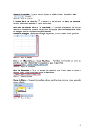 8 
Barra de Fórmulas – Onde os valores digitados, sendo número, fórmula ou texto. 
Figura 14 - Barra de Fórmulas. 
Expandir Barra de Fórmulas – Aumenta a visualização da Barra de fórmulas, 
quando a fórmula é extensa na pasta de trabalho. 
Divisores de Planilha Vertical e Horizontal – Dividem sua planilha na posição 
vertical ou horizontal e facilita a visualização dos dados. Estão localizados nas barras 
de rolagem vertical e horizontal respectivamente. 
Barras de Rolagem – Permitem navegar na planilha, quando ela for maior que a tela. 
Figura 15 - Barra de Rolagem. 
Botões de Movimentação Entre Planilhas – Permitem movimentar-se entre as 
planilhas que não estão sendo visualizadas na guia de planilhas. 
Figura 16 - Botões de Navegação. 
Guia de Planilhas – Exibe os nomes das planilhas que fazem parte da pasta e 
permite inserir novas planilhas e editar as existentes. 
Figura 17 - Guia de Planilhas. 
Barra de Status – Mostra informações sobre a planilha atual, como a célula que está 
sendo editada. 
Figura 18 - Barra de Status. 
 