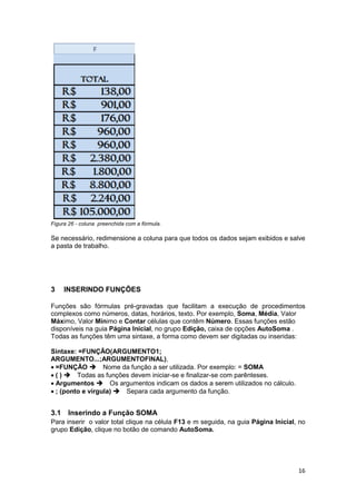 16
Figura 26 - coluna preenchida com a fórmula.
Se necessário, redimensione a coluna para que todos os dados sejam exibidos e salve
a pasta de trabalho.
3 INSERINDO FUNÇÕES
Funções são fórmulas pré-gravadas que facilitam a execução de procedimentos
complexos como números, datas, horários, texto. Por exemplo, Soma, Média, Valor
Máximo, Valor Mínimo e Contar células que contêm Número. Essas funções estão
disponíveis na guia Página Inicial, no grupo Edição, caixa de opções AutoSoma .
Todas as funções têm uma sintaxe, a forma como devem ser digitadas ou inseridas:
Sintaxe: =FUNÇÃO(ARGUMENTO1;
ARGUMENTO...;ARGUMENTOFINAL),
=FUNÇÃO Nome da função a ser utilizada. Por exemplo: = SOMA
( ) Todas as funções devem iniciar-se e finalizar-se com parênteses.
Argumentos Os argumentos indicam os dados a serem utilizados no cálculo.
; (ponto e vírgula) Separa cada argumento da função.
3.1 Inserindo a Função SOMA
Para inserir o valor total clique na célula F13 e m seguida, na guia Página Inicial, no
grupo Edição, clique no botão de comando AutoSoma.
 