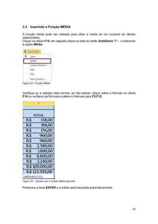 19
3.3 Inserindo a Função MÉDIA
A função média pode ser utilizada para obter a média de um conjunto de células
selecionadas.
Clique na célula F14, em seguida clique na seta do botão AutoSoma e selecione
a opção Média.
Figura 32 - Função Média.
Verifique se a seleção está correta, se não estiver, clique sobre a fórmula na célula
F14 ou na Barra de fórmulas e altere o intervalo para F2:F12.
Figura 33 – Células com a função Média aplicada.
Pressione a tecla ENTER e a média será calculada automaticamente
 