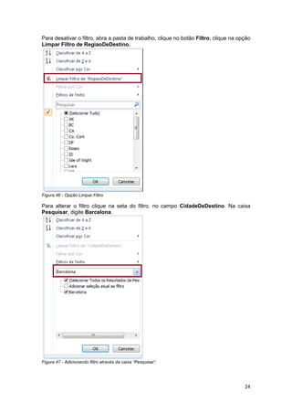 24
Para desativar o filtro, abra a pasta de trabalho, clique no botão Filtro, clique na opção
Limpar Filtro de RegiaoDeDestino.
Figura 46 - Opção Limpar Filtro
Para alterar o filtro clique na seta do filtro, no campo CidadeDeDestino. Na caixa
Pesquisar, digite Barcelona.
Figura 47 - Adicionando filtro através da caixa “Pesquisar”.
 