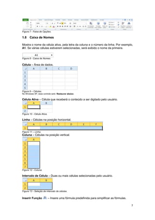 7
Figura 7 - Faixa de Opções.
1.8 Caixa de Nomes
Mostra o nome da célula ativa, pela letra da coluna e o número da linha. Por exemplo,
A1. Se várias células estiverem selecionadas, será exibido o nome da primeira.
Figura 8 - Caixa de Nomes.
Célula – Área de dados.
Figura 9 – Células.
No Windows XP, esse controle será Restaurar abaixo.
Célula Ativa – Célula que receberá o conteúdo a ser digitado pelo usuário.
Figura 10 - Célula Ativa.
Linha – Células na posição horizontal.
Figura 11 – Linha.
Coluna – Células na posição vertical.
Figura 12 - Coluna.
Intervalo de Célula – Duas ou mais células selecionadas pelo usuário.
Figura 13 - Seleção de intervalo de células.
Inserir Função – Insere uma fórmula predefinida para simplificar as fórmulas.
 