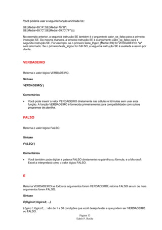 Página 13
Ednis P. Rocha
Você poderia usar a seguinte função aninhada SE:
SE(Média>89;"A";SE(Média>79;"B";
SE(Média>69;"C";SE(Média>59;"D";"F"))))
No exemplo anterior, a segunda instrução SE também é o argumento valor_se_falso para a primeira
instrução SE. Da mesma maneira, a terceira instrução SE é o argumento valor_se_falso para a
segunda instrução SE. Por exemplo, se o primeiro teste_lógico (Média>89) for VERDADEIRO, "A"
será retornado. Se o primeiro teste_lógico for FALSO, a segunda instrução SE é avaliada e assim por
diante.
VERDADEIRO
Retorna o valor lógico VERDADEIRO.
Sintaxe
VERDADEIRO( )
Comentários
• Você pode inserir o valor VERDADEIRO diretamente nas células e fórmulas sem usar esta
função. A função VERDADEIRO é fornecida primeiramente para compatibilidade com outros
programas de planilha.
FALSO
Retorna o valor lógico FALSO.
Sintaxe
FALSO( )
Comentários
• Você também pode digitar a palavra FALSO diretamente na planilha ou fórmula, e o Microsoft
Excel a interpretará como o valor lógico FALSO.
E
Retorna VERDADEIRO se todos os argumentos forem VERDADEIRO; retorna FALSO se um ou mais
argumentos forem FALSO.
Sintaxe
E(lógico1;lógico2; ...)
Lógico1; lógico2;...: são de 1 a 30 condições que você deseja testar e que podem ser VERDADEIRO
ou FALSO.
 