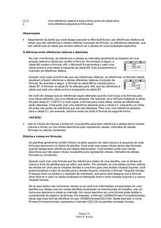 Página 18
Ednis P. Rocha
L[-1] Uma referência relativa à toda a linha acima da célula ativa
L Uma referência absoluta à linha atual
Observações
• Dependendo da tarefa que você deseja executar no Microsoft Excel, use referências relativas da
célula, que são referências a células relativas à posição da fórmula, ou referências absolutas, que
são referências de célula que sempre referem-se a células em uma localização específica.
A diferença entre referências relativas e absolutas
Ao criar uma fórmula, as referências a células ou intervalos geralmente se baseiam em sua
posição relativa à célula que contém a fórmula. No exemplo a seguir, a
célula B6 contém a fórmula =A5; o Microsoft Excel localiza o valor uma
célula acima e uma célula à esquerda da célula B6. Este procedimento é
chamado de referência relativa.
Quando você copia uma fórmula que usa referências relativas, as referências na fórmula colada
atualizam e fazem referência a células diferentes relativas à posição da
fórmula. No exemplo a seguir, a fórmula na célula B6 foi copiada para a
célula B7. A fórmula na célula B7 foi alterada para =A6; que faz referência à
célula que está uma célula acima e à esquerda da célula B7.
Se você não desejar que as referências sejam alteradas quando você copia uma fórmula para
uma célula diferente, use uma referência absoluta. Por exemplo, se a fórmula multiplicar a célula
A5 pela célula C1 (=A5*C1) e você copiar a fórmula para outra célula, ambas as referências
serão alteradas. Você pode criar uma referência absoluta para a célula C1, colocando um cifrão
($) antes das partes da referência que não são alteradas. Para criar uma referência absoluta
para a célula C1, por exemplo, adicione sinais de cifrão à fórmula da seguinte forma:
=A5*$C$1
• Use os rótulos de colunas e linhas em uma planilha para fazer referência a células dentro destas
colunas e linhas, ou crie nomes descritivos para representar células, intervalos de células,
fórmulas ou valores constantes.
Rótulos e nomes em fórmulas
As planilhas geralmente contêm rótulos na parte superior de cada coluna e à esquerda de cada
linha que descrevem os dados da planilha. Você pode usar esses rótulos dentro das fórmulas
quando deseja fazer referência aos dados relacionados. Você também pode criar nomes
descritivos que não sejam rótulos na planilha para representar células, intervalos de células,
fórmulas ou constantes.
Quando você criar uma fórmula que faz referência a dados de uma planilha, use os rótulos de
coluna e linha da planilha para se referir aos dados. Por exemplo, se uma tabela contiver valores
de vendas em uma coluna rotulada Vendas e uma linha para uma divisão rotulada Suporte, você
poderá localizar o valor de vendas para a divisão Suporte, inserindo a fórmula =Suporte Vendas.
O espaço entre os rótulos é o operador de interseção, que serve para designar que a fórmula
deve retornar o valor na célula localizada na interseção entre a linha rotulada Suporte e a coluna
rotulada Vendas.
Se os seus dados não contiverem rótulos ou se você tiver informações armazenadas em uma
planilha que deseja usar em outras planilhas localizadas na mesma pasta de trabalho, crie um
nome que descreva a célula ou intervalo. Um nome descritivo em uma fórmula pode facilitar a
compreensão do objetivo da fórmula. Por exemplo, a fórmula =SOMA(PrimeiroTrimestreVendas)
talvez seja mais fácil de identificar do que =SOMA(Vendas!C20:C30). Neste exemplo, o nome
PrimeiroTrimestreVendas representa o intervalo C20:C30 na planilha nomeada Vendas.
 