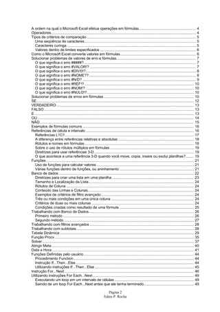 Página 2
Ednis P. Rocha
A ordem na qual o Microsoft Excel efetua operações em fórmulas........................................................ 4
Operadores.............................................................................................................................................. 4
Tipos de critérios de comparação ........................................................................................................... 5
Uma seqüência de caracteres............................................................................................................. 5
Caracteres curinga .............................................................................................................................. 5
Valores dentro de limites especificados .............................................................................................. 6
Como o Microsoft Excel converte valores em fórmulas.......................................................................... 6
Solucionar problemas de valores de erro e fórmulas.............................................................................. 7
O que significa o erro #####?.............................................................................................................. 7
O que significa o erro #VALOR!? ........................................................................................................ 7
O que significa o erro #DIV/0!?............................................................................................................ 8
O que significa o erro #NOME??......................................................................................................... 8
O que significa o erro #N/D? ............................................................................................................... 9
O que significa o erro #REF!? ........................................................................................................... 10
O que significa o erro #NÚM!? .......................................................................................................... 10
O que significa o erro #NULO!?......................................................................................................... 10
Solucionar problemas de erros em fórmulas ........................................................................................ 10
SE.......................................................................................................................................................... 12
VERDADEIRO....................................................................................................................................... 13
FALSO................................................................................................................................................... 13
E ............................................................................................................................................................ 13
OU ......................................................................................................................................................... 14
NÃO....................................................................................................................................................... 15
Exemplos de fórmulas comuns ............................................................................................................. 16
Referências de célula e intervalo .......................................................................................................... 16
Referências L1C1.............................................................................................................................. 17
A diferença entre referências relativas e absolutas .......................................................................... 18
Rótulos e nomes em fórmulas........................................................................................................... 18
Sobre o uso de rótulos múltiplos em fórmulas .................................................................................. 19
Diretrizes para usar referências 3-D.................................................................................................. 19
O que acontece a uma referência 3-D quando você move, copia, insere ou exclui planilhas?........ 19
Funções................................................................................................................................................. 21
Uso de funções para calcular valores ............................................................................................... 21
Várias funções dentro de funções, ou aninhamento ......................................................................... 21
Banco de dados .................................................................................................................................... 22
Diretrizes para criar uma lista em uma planilha ................................................................................ 23
Tamanho e Localização da Lista....................................................................................................... 24
Rótulos de Coluna ............................................................................................................................. 24
Conteúdo das Linhas e Colunas........................................................................................................ 24
Exemplos de critérios de filtro avançado........................................................................................... 24
Três ou mais condições em uma única coluna ................................................................................. 24
Critérios de duas ou mais colunas .................................................................................................... 24
Condições criadas como resultado de uma fórmula ......................................................................... 25
Trabalhando com Banco de Dados....................................................................................................... 26
Primeiro método ................................................................................................................................ 26
Segundo método ............................................................................................................................... 27
Trabalhando com filtros avançados ...................................................................................................... 28
Trabalhando com subtotais................................................................................................................... 28
Tabela Dinâmica ................................................................................................................................... 29
Função Procv ........................................................................................................................................ 35
Solver .................................................................................................................................................... 37
Atingir Meta ........................................................................................................................................... 40
Data e Hora ........................................................................................................................................... 41
Funções Definidas pelo usuário............................................................................................................ 44
Procedimento Function...................................................................................................................... 44
Instrução If...Then...Else.................................................................................................................... 44
Utilizando instruções If...Then...Else ................................................................................................. 45
Instrução For...Next............................................................................................................................... 46
Utilizando instruções For Each...Next ................................................................................................... 49
Executando um loop em um intervalo de células.............................................................................. 49
Saindo de um loop For Each...Next antes que ele tenha terminado................................................. 49
 