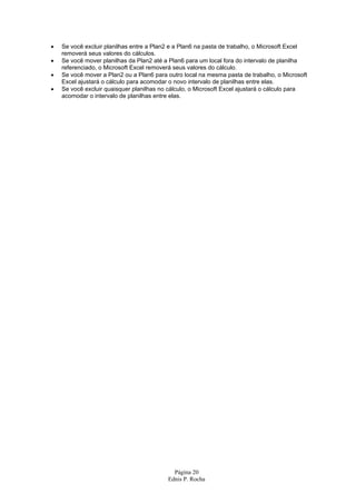 Página 20
Ednis P. Rocha
• Se você excluir planilhas entre a Plan2 e a Plan6 na pasta de trabalho, o Microsoft Excel
removerá seus valores do cálculos.
• Se você mover planilhas da Plan2 até a Plan6 para um local fora do intervalo de planilha
referenciado, o Microsoft Excel removerá seus valores do cálculo.
• Se você mover a Plan2 ou a Plan6 para outro local na mesma pasta de trabalho, o Microsoft
Excel ajustará o cálculo para acomodar o novo intervalo de planilhas entre elas.
• Se você excluir quaisquer planilhas no cálculo, o Microsoft Excel ajustará o cálculo para
acomodar o intervalo de planilhas entre elas.
 