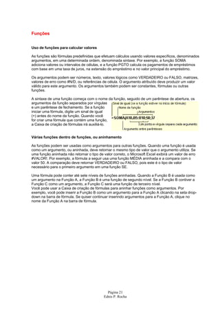 Página 21
Ednis P. Rocha
Funções
Uso de funções para calcular valores
As funções são fórmulas predefinidas que efetuam cálculos usando valores específicos, denominados
argumentos, em uma determinada ordem, denominada sintaxe. Por exemplo, a função SOMA
adiciona valores ou intervalos de células, e a função PGTO calcula os pagamentos de empréstimos
com base em uma taxa de juros, na extensão do empréstimo e no valor principal do empréstimo.
Os argumentos podem ser números, texto, valores lógicos como VERDADEIRO ou FALSO, matrizes,
valores de erro como #N/D, ou referências de célula. O argumento atribuído deve produzir um valor
válido para este argumento. Os argumentos também podem ser constantes, fórmulas ou outras
funções.
A sintaxe de uma função começa com o nome da função, seguido de um parêntese de abertura, os
argumentos da função separados por vírgulas
e um parêntese de fechamento. Se a função
iniciar uma fórmula, digite um sinal de igual
(=) antes do nome da função. Quando você
for criar uma fórmula que contém uma função,
a Caixa de criação de fórmulas irá auxiliá-lo.
Várias funções dentro de funções, ou aninhamento
As funções podem ser usadas como argumentos para outras funções. Quando uma função é usada
como um argumento, ou aninhada, deve retornar o mesmo tipo de valor que o argumento utiliza. Se
uma função aninhada não retornar o tipo de valor correto, o Microsoft Excel exibirá um valor de erro
#VALOR!. Por exemplo, a fórmula a seguir usa uma função MÉDIA aninhada e a compara com o
valor 50. A comparação deve retornar VERDADEIRO ou FALSO, pois este é o tipo de valor
necessário para o primeiro argumento em uma função SE.
Uma fórmula pode conter até sete níveis de funções aninhadas. Quando a Função B é usada como
um argumento na Função A, a Função B é uma função de segundo nível. Se a Função B contiver a
Função C como um argumento, a Função C será uma função de terceiro nível.
Você pode usar a Caixa de criação de fórmulas para aninhar funções como argumentos. Por
exemplo, você pode inserir a Função B como um argumento para a Função A clicando na seta drop-
down na barra de fórmula. Se quiser continuar inserindo argumentos para a Função A, clique no
nome da Função A na barra de fórmula.
 