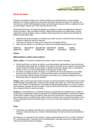 Página 22
Ednis P. Rocha
Banco de dados
Quando você precisar analisar se os valores contidos em uma lista atendem a uma condição
específica, ou critérios, poderá usar uma função de planilha de banco de dados. Por exemplo, em
uma lista que contém informações de vendas, você pode contar todas as linhas ou registros em que
as vendas sejam maiores que 1.000 mas menores que 2.500.
O Microsoft Excel inclui 12 funções de planilha que analisam os dados armazenados em listas ou
bancos de dados. Cada uma dessas funções, citadas genericamente como BDfunções, usa três
argumentos: banco de dados, campo e critérios. Esses argumentos se referem aos intervalos de
planilha usados pela função.
• argumento de banco de dados é o intervalo que contém sua lista. Você deve incluir a linha que
contém os rótulos de coluna no intervalo.
• argumento de campo é o rótulo para a coluna que você deseja resumir.
• argumento de critérios é o intervalo que contém uma condição especificada por você.
BDMÉDIA BDCONTAR BDCONTARA BDEXTRAIR BDMÁX BDMÍN
BDMULTIPL BDEST BDDESVPA BDSOMA BDVAREST BDVARP
Sintaxe
BDfunção(banco_dados;campo;critérios)
Banco_dados :é o intervalo de células que constitui a lista ou o banco de dados.
• No Microsoft Excel, um banco de dados é uma lista de dados relacionados em que as linhas de
informações relacionadas são os registros e as colunas de dados são os campos. A primeira linha
da lista contém os rótulos de cada coluna. A referência pode ser inserida como um intervalo de
células ou como um nome representando o intervalo que contém a lista.
• Em todas as funções de banco de dados, se a referência do banco de dados for a uma célula
dentro de uma Tabela dinâmica, o cálculo será feito apenas nos dados da Tabela dinâmica.
• Se você desejar calcular valores de subtotais em sua lista, use o comando Subtotais do menu
Dados para inserir os valores de subtotais.
Campo: indica a coluna que será usada na função. As colunas de dados na lista devem ter um rótulo
de identificação na primeira linha. O campo pode ser dado como texto com o rótulo de coluna entre
aspas, como "Idade" ou "Rendimento" no exemplo de lista apresentado abaixo, ou como um número
que represente a posição da coluna na lista: 1 para a primeira coluna (Árvore, no exemplo abaixo), 2
para a segunda (Altura) e assim por diante.
Critérios: é uma referência a um intervalo de células que especifica as condições para a função. A
função retorna informações da lista que atendem às condições especificadas no intervalo de critérios.
O intervalo de critérios inclui uma cópia do rótulo da coluna na lista para a coluna que você deseja
que a função resuma. A referência de critérios pode ser inserida como um intervalo de células, como
A1:F2 no exemplo de banco de dados abaixo, ou como um nome que represente o intervalo, como
"Critérios."
Dicas
• Você pode usar qualquer intervalo para o argumento de critérios, desde que ele inclua pelo
menos um rótulo de coluna e ao menos uma célula abaixo do rótulo de coluna para especificar a
condição.
Por exemplo, se o intervalo G1:G2 contiver o rótulo de coluna Receita em G1 e a quantia 10.000 em
G2, você poderá definir o intervalo como CoincidirReceita e usar este nome como o argumento de
critérios nas funções de banco de dados.
 