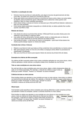 Página 24
Ednis P. Rocha
Tamanho e Localização da Lista
• Evite ter mais de uma lista em cada planilha, pois alguns recursos de gerenciamento de lista,
como filtro, só podem ser usados em uma lista de cada vez.
• Deixe pelo menos uma coluna em branco e uma linha em branco entre a lista e os outros dados
da planilha. Este procedimento ajuda o Microsoft Excel a selecionar a lista quando você
classificar, filtrar ou inserir subtotais automáticos.
• Evite colocar linhas e colunas em branco na lista para que o Microsoft Excel detecte e selecione a
lista com mais facilidade.
• Evite colocar dados essenciais à esquerda ou à direita da lista; os dados poderão ficar ocultos
quando você filtrar a lista.
Rótulos de Coluna
• Crie rótulos de coluna na primeira linha da lista. O Microsoft Excel usa estes rótulos para criar
relatórios e para localizar e organizar dados.
• Use estilos de fonte, alinhamento, formato, padrão, borda ou maiúsculas para os rótulos de
coluna que sejam diferentes do formato atribuído aos dados da lista.
• Use bordas de célula – e não linhas em branco ou tracejadas – para inserir linhas abaixo dos
rótulos quando desejar separar os rótulos dos dados.
Conteúdo das Linhas e Colunas
• Elabore a sua lista de modo que todas as linhas contenham itens semelhantes na mesma coluna.
• Não insira espaços extras no início de uma célula; os espaços extras afetam os processos de
classificação e localização.
• Não use uma linha em branco para separar rótulos de colunas da primeira linha de dados.
Exemplos de critérios de filtro avançado
Os critérios de filtro avançado podem incluir várias condições aplicadas em uma única coluna, vários
critérios aplicados a várias colunas e condições criadas como resultado de uma fórmula.
Três ou mais condições em uma única coluna
Se você tem três ou mais condições para uma única coluna, digite o critério diretamente abaixo de
cada um em linhas separadas. Por exemplo, o intervalo de critérios a seguir exibe as
linhas que contêm "Amaral", "Pereira" ou "Andrade" na coluna Vendedor.
Critérios de duas ou mais colunas
Para localizar dados que atendam a uma condição em duas ou mais colunas, insira todos os critérios
na mesma linha do intervalo de critérios. Por exemplo, o intervalo de critérios a seguir exibe todas as
linhas que contêm "Produção" na coluna Tipo, "Amaral" na coluna
Vendedor e valores de vendas acima de R$1.000.
Observação
Você também pode especificar várias condições para colunas diferentes e exibir somente as linhas
que atendam a todas as condições, usando o comando AutoFiltro no menu Dados.
Para localizar os dados que atendam a uma condição em uma coluna ou uma condição em outra
coluna, insira os critérios em linhas diferentes do intervalo de critérios.
Por exemplo, o intervalo de critérios a seguir exibe todas as linhas que
contêm "Produção" na coluna Tipo, "Amaral" na coluna Vendedor ou
valores de vendas acima de R$1.000.
 