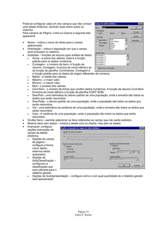 Página 33
Ednis P. Rocha
Pode-se configurar cada um dos campos que irão compor
uma tabela dinâmica, clicando duas sobre sobre os
mesmos.
Para campos de Página, Linha ou Coluna a seguinte tela
aparecerá:
• Nome – indica o nome de rótulo para o campo
selecionado;
• Orientação – indica a disposição em que o campo
será arranjado no relatório;
• Subtotais: - funções de resumo para análise de dados
• Soma - a soma dos valores. Esta é a função
padrão para os dados numéricos.
• Contagem - o número de itens. A função de
resumo, Contagem, funciona de modo idêntico ao
da função de planilha, ContValores. Contagem é
a função padrão para os dados de origem diferentes de números.
• Média - a média dos valores.
• Máximo - o maior valor.
• Mínimo - o menor valor.
• Mult - o produto dos valores.
• Cont.Núm - o número de linhas que contêm dados numéricos. A função de resumo Cont.Núm
funciona de modo idêntico à função de planilha CONT.NÚM.
• DesvPad - uma estimativa do desvio padrão de uma população, onde a amostra são todos os
dados que serão resumidos.
• DesvPadp - o desvio padrão de uma população, onde a população são todos os dados que
serão resumidos.
• Var - uma estimativa da variância de uma população, onde a amostra são todos os dados que
serão resumidos.
• Varp - A variância de uma população, onde a população são todos os dados que serão
resumidos.
• Ocultar Itens – permite selecionar os itens referentes ao campo que não serão exibidos;
• Mostrar itens sem dados – mostra a tabela com os rótulos, mas sem os dados;
• Avançado: configura
opções avançadas de
campo da tabela
dinâmica
• Opções de campo
de página –
configura a forma
como dados
externos serão
acessados;
• Opções de
AutoClassificação –
configuram a
classificação que
será utilizada para o
relatório gerado;
• Opções de AutoApresentação – configura como e com qual quantidade de o relatório gerado
será apresentado.
 