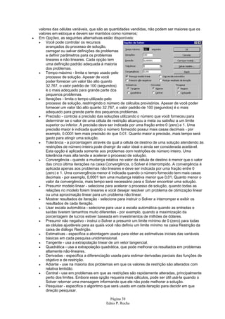 Página 38
Ednis P. Rocha
valores das células variáveis, que são as quantidades vendidas, não podem ser maiores que os
valores em estoque e devem ser mantidos como números;
• Em Opções, as seguintes alternativas estão disponíveis:
• Você pode controlar os recursos
avançados do processo de solução,
carregar ou salvar definições de problemas
e definir parâmetros para os problemas
lineares e não lineares. Cada opção tem
uma definição padrão adequada à maioria
dos problemas.
• Tempo máximo - limita o tempo usado pelo
processo de solução. Apesar de você
poder fornecer um valor tão alto quanto
32.767, o valor padrão de 100 (segundos)
é o mais adequado para grande parte dos
pequenos problemas.
• Iterações - limita o tempo utilizado pelo
processo de solução, restringindo o número de cálculos provisórios. Apesar de você poder
fornecer um valor tão alto quanto 32.767, o valor padrão de 100 (segundos) é o mais
adequado para grande parte dos pequenos problemas.
• Precisão - controla a precisão das soluções utilizando o número que você forneceu para
determinar se o valor de uma célula de restrição alcançou a meta ou satisfez a um limite
superior ou inferior. A precisão deve ser indicada por uma fração entre 0 (zero) e 1. Uma
precisão maior é indicada quando o número fornecido possui mais casas decimais - por
exemplo, 0,0001 tem mais precisão do que 0,01. Quanto maior a precisão, mais tempo será
gasto para atingir uma solução.
• Tolerância - a porcentagem através da qual a célula de destino de uma solução atendendo às
restrições de número inteiro pode divergir do valor ideal e ainda ser considerada aceitável.
Esta opção é aplicada somente aos problemas com restrições de número inteiro. Uma
tolerância mais alta tende a acelerar o processo de solução.
• Convergência - quando a mudança relativa no valor da célula de destino é menor que o valor
das cinco última iterações na caixa Convergência, o Solver é interrompido. A convergência é
aplicada apenas aos problemas não lineares e deve ser indicada por uma fração entre 0
(zero) e 1. Uma convergência menor é indicada quando o número fornecido tem mais casas
decimais - por exemplo, 0,0001 tem uma mudança relativa menor que 0,01. Quanto menor o
valor da convergência, mais tempo será necessário para o Solver encontrar uma solução.
• Presumir modelo linear - selecione para acelerar o processo de solução, quando todas as
relações no modelo forem lineares e você desejar resolver um problema de otimização linear
ou uma aproximação linear para um problema não linear.
• Mostrar resultados de iteração - selecione para instruir o Solver a interromper e exibir os
resultados de cada iteração.
• Usar escala automática - selecione para usar a escala automática quando as entradas e
saídas tiverem tamanhos muito diferentes - por exemplo, quando a maximização da
porcentagem de lucros estiver baseada em investimentos de milhões de dólares.
• Presumir não negativo - instrui o Solver a presumir um limite mínimo de 0 (zero) para todas
as células ajustáveis para as quais você não definiu um limite mínimo na caixa Restrição da
caixa de diálogo Restrição.
• Estimativas - especifica a abordagem usada para obter as estimativas iniciais das variáveis
básicas em cada pesquisa unidimensional.
• Tangente - usa a extrapolação linear de um vetor tangencial.
• Quadrática - usa a extrapolação quadrática, que pode melhorar os resultados em problemas
altamente não-lineares.
• Derivadas - especifica a diferenciação usada para estimar derivadas parciais das funções de
objetivo e de restrição.
• Adiante - use na maioria dos problemas em que os valores de restrição são alterados com
relativa lentidão.
• Central - use em problemas em que as restrições são rapidamente alteradas, principalmente
perto dos limites. Embora essa opção requeira mais cálculos, pode ser útil usá-la quando o
Solver retornar uma mensagem informando que ele não pode melhorar a solução.
• Pesquisar - especifica o algoritmo que será usado em cada iteração para decidir em que
direção pesquisar.
 