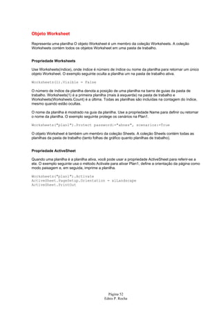 Página 52
Ednis P. Rocha
Objeto Worksheet
Representa uma planilha O objeto Worksheet é um membro da coleção Worksheets. A coleção
Worksheets contém todos os objetos Worksheet em uma pasta de trabalho.
Propriedade Worksheets
Use Worksheets(índice), onde índice é número de índice ou nome da planilha para retornar um único
objeto Worksheet. O exemplo seguinte oculta a planilha um na pasta de trabalho ativa.
Worksheets(1).Visible = False
O número de índice da planilha denota a posição de uma planilha na barra de guias da pasta de
trabalho. Worksheets(1) é a primeira planilha (mais à esquerda) na pasta de trabalho e
Worksheets(Worksheets.Count) é a última. Todas as planilhas são incluídas na contagem do índice,
mesmo quando estão ocultas.
O nome da planilha é mostrado na guia da planilha. Use a propriedade Name para definir ou retornar
o nome da planilha. O exemplo seguinte protege os cenários na Plan1.
Worksheets("plan1").Protect password:="ahnes", scenarios:=True
O objeto Worksheet é também um membro da coleção Sheets. A coleção Sheets contém todas as
planilhas da pasta de trabalho (tanto folhas de gráfico quanto planilhas de trabalho).
Propriedade ActiveSheet
Quando uma planilha é a planilha ativa, você pode usar a propriedade ActiveSheet para referir-se a
ela. O exemplo seguinte usa o método Activate para ativar Plan1, define a orientação da página como
modo paisagem e, em seguida, imprime a planilha.
Worksheets("plan1").Activate
ActiveSheet.PageSetup.Orientation = xlLandscape
ActiveSheet.PrintOut
 