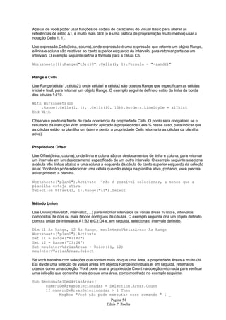 Página 54
Ednis P. Rocha
Apesar de você poder usar funções de cadeia de caracteres do Visual Basic para alterar as
referências de estilo A1, é muito mais fácil (e é uma prática de programação muito melhor) usar a
notação Cells(1, 1).
Use expressão.Cells(linha, coluna), onde expressão é uma expressão que retorne um objeto Range,
e linha e coluna são relativas ao canto superior esquerdo do intervalo, para retornar parte de um
intervalo. O exemplo seguinte define a fórmula para a célula C5.
Worksheets(1).Range("c5:c10").Cells(1, 1).Formula = "=rand()"
Range e Cells
Use Range(célula1, célula2), onde célula1 e célula2 são objetos Range que especificam as células
inicial e final, para retornar um objeto Range. O exemplo seguinte define o estilo da linha da borda
das células 1:J10.
With Worksheets(1)
.Range(.Cells(1, 1), .Cells(10, 10)).Borders.LineStyle = xlThick
End With
Observe o ponto na frente de cada ocorrência da propriedade Cells. O ponto será obrigatório se o
resultado da instrução With anterior for aplicado à propriedade Cells ¾ nesse caso, para indicar que
as células estão na planilha um (sem o ponto, a propriedade Cells retornaria as células da planilha
ativa).
Propriedade Offset
Use Offset(linha, coluna), onde linha e coluna são os deslocamentos de linha e coluna, para retornar
um intervalo em um deslocamento especificado de um outro intervalo. O exemplo seguinte seleciona
a célula três linhas abaixo e uma coluna à esquerda da célula do canto superior esquerdo da seleção
atual. Você não pode selecionar uma célula que não esteja na planilha ativa, portanto, você precisa
ativar primeiro a planilha.
Worksheets("plan1").Activate 'não é possível selecionar, a menos que a
planilha esteja ativa
Selection.Offset(3, 1).Range("a1").Select
Método Union
Use Union(intervalo1, intervalo2, ...) para retornar intervalos de várias áreas ¾ isto é, intervalos
compostos de dois ou mais blocos contíguos de células. O exemplo seguinte cria um objeto definido
como a união de intervalos A1:B2 e C3:D4 e, em seguida, seleciona o intervalo definido.
Dim i1 As Range, i2 As Range, meuIntervVáriasÁreas As Range
Worksheets("plan1").Activate
Set i1 = Range("A1:B2")
Set i2 = Range("C3:D4")
Set meuIntervVáriasÁreas = Union(i1, i2)
meuIntervVáriasÁreas.Select
Se você trabalha com seleções que contêm mais do que uma área, a propriedade Areas é muito útil.
Ela divide uma seleção de várias áreas em objetos Range individuais e, em seguida, retorna os
objetos como uma coleção. Você pode usar a propriedade Count na coleção retornada para verificar
uma seleção que contenha mais do que uma área, como mostrado no exemplo seguinte.
Sub NenhumaSelDeVáriasÁreas()
númeroDeÁreasSelecionadas = Selection.Areas.Count
If númeroDeÁreasSelecionadas > 1 Then
MsgBox "Você não pode executar esse comando " & _
 