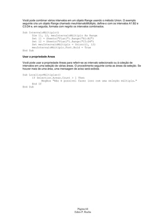 Página 64
Ednis P. Rocha
Você pode combinar vários intervalos em um objeto Range usando o método Union. O exemplo
seguinte cria um objeto Range chamado meuIntervaloMúltiplo, define-o com os intervalos A1:B2 e
C3:D4 e, em seguida, formata com negrito os intervalos combinados.
Sub IntervaloMúltiplo()
Dim l1, l2, meuIntervaloMúltiplo As Range
Set l1 = Sheets("Plan1").Range("A1:B2")
Set l2 = Sheets("Plan1").Range("C3:D4")
Set meuIntervaloMúltiplo = Union(l1, l2)
meuIntervaloMúltiplo.Font.Bold = True
End Sub
Usar a propriedade Areas
Você pode usar a propriedade Areas para referir-se ao intervalo selecionado ou à coleção de
intervalos em uma seleção de várias áreas. O procedimento seguinte conta as áreas da seleção. Se
houver mais de uma área, uma mensagem de aviso será exibida.
Sub LocalizarMúltiplas()
If Selection.Areas.Count > 1 Then
MsgBox "Não é possível fazer isso com uma seleção múltipla."
End If
End Sub
 