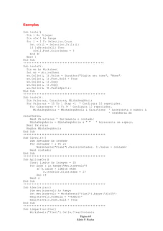 Página 65
Ednis P. Rocha
Exemplos
Sub teste()
Dim i As Integer
Dim oCell As Range
For i = 1 To Selection.Count
Set oCell = Selection.Cells(i)
If IsDate(oCell) Then
oCell.Font.ColorIndex = 3
End If
Next i
End Sub
*************************************************
Sub teste2()
Dim ws As Worksheet
Set ws = ActiveSheet
ws.Cells(1, 1).Value = InputBox("Digite seu nome", "Nome")
ws.Cells(1, 1).Font.Bold = True
ws.Cells(1, 1).Copy
ws.Cells(1, 1).Copy
ws.Cells(5, 3).PasteSpecial
End Sub
**************************************************
Sub teste3()
Dim Palavras, Caracteres, MinhaSeqüência
For Palavras = 10 To 1 Step -1 ' Configura 10 repetições.
For Caracteres = 0 To 9 ' Configura 10 repetições.
MinhaSeqüência = MinhaSeqüência & Caracteres ' Acrescenta o número à
' seqüência de
caracteres.
Next Caracteres ' Incrementa o contador
MinhaSeqüência = MinhaSeqüência & " " ' Acrescenta um espaço.
Next Palavras
MsgBox MinhaSeqüência
End Sub
**************************************************
Sub Circular()
Dim contador As Integer
For contador = 1 To 20
Worksheets("Plan1").Cells(contador, 3).Value = contador
Next contador
End Sub
**************************************************
Sub AplicarCor()
Const limite As Integer = 25
For Each c In Range("MeuIntervalo")
If c.Value > limite Then
c.Interior.ColorIndex = 27
End If
Next c
End Sub
**************************************************
Sub Aleatorizar()
Dim meuIntervalo As Range
Set meuIntervalo = Worksheets("Plan1").Range("A1:D5")
meuIntervalo.Formula = "=RAND()"
meuIntervalo.Font.Bold = True
End Sub
**************************************************
Sub LimparPlanilha()
Worksheets("Plan1").Cells.ClearContents
 