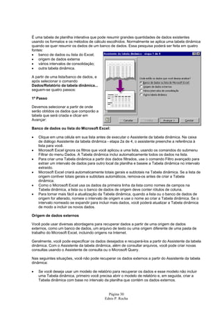 Página 30
Ednis P. Rocha
É uma tabela de planilha interativa que pode resumir grandes quantidades de dados existentes
usando os formatos e os métodos de cálculo escolhidos. Normalmente se aplica uma tabela dinâmica
quando se quer resumir os dados de um banco de dados. Essa pesquisa poderá ser feita em quatro
fontes:
• banco de dados ou lista do Excel;
• origem de dados externa
• vários intervalos de consolidação;
• outra tabela dinâmica.
A partir de uma lista/banco de dados, e
após selecionar o comando
Dados/Relatório da tabela dinâmica...
seguem-se quatro passos:
1º Passo
Devemos selecionar a partir de onde
serão obtidos os dados que comporão a
tabela que será criada e clicar em
Avançar:
Banco de dados ou lista do Microsoft Excel:
• Clique em uma célula em sua lista antes de executar o Assistente da tabela dinâmica. Na caixa
de diálogo Assistente da tabela dinâmica - etapa 2a de 4, o assistente preenche a referência à
lista para você.
• Microsoft Excel ignora os filtros que você aplicou a uma lista, usando os comandos do submenu
Filtrar do menu Dados. A Tabela dinâmica inclui automaticamente todos os dados na lista.
• Para criar uma Tabela dinâmica a partir dos dados filtrados, use o comando Filtro avançado para
extrair um intervalo de dados para outro local da planilha e baseie a Tabela dinâmica no intervalo
extraído.
• Microsoft Excel criará automaticamente totais gerais e subtotais na Tabela dinâmica. Se a lista de
origem contiver totais gerais e subtotais automáticos, remova-os antes de criar a Tabela
dinâmica.
• Como o Microsoft Excel usa os dados da primeira linha da lista como nomes de campos na
Tabela dinâmica, a lista ou o banco de dados de origem deve conter rótulos de coluna.
• Para tornar mais fácil a atualização da Tabela dinâmica, quando a lista ou o banco de dados de
origem for alterado, nomeie o intervalo de origem e use o nome ao criar a Tabela dinâmica. Se o
intervalo nomeado se expandir para incluir mais dados, você poderá atualizar a Tabela dinâmica
de modo a incluir os novos dados.
Origem de dados externos
Você pode usar diversas abordagens para recuperar dados a partir de uma origem de dados
externos, como um banco de dados, um arquivo de texto ou uma origem diferente de uma pasta de
trabalho do Microsoft Excel, incluindo origens na Internet.
Geralmente, você pode especificar os dados desejados e recuperá-los a partir do Assistente da tabela
dinâmica. Com o Assistente da tabela dinâmica, além de consultar arquivos, você pode criar novas
consultas usando o Assistente de consulta ou o Microsoft Query.
Nas seguintes situações, você não pode recuperar os dados externos a partir do Assistente da tabela
dinâmica:
• Se você deseja usar um modelo de relatório para recuperar os dados e esse modelo não incluir
uma Tabela dinâmica, primeiro você precisa abrir o modelo de relatório e, em seguida, criar a
Tabela dinâmica com base no intervalo da planilha que contém os dados externos.
 