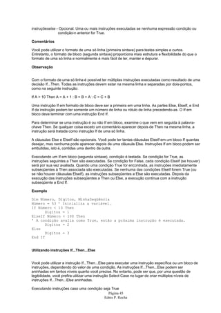 Página 45
Ednis P. Rocha
instruçõeselse - Opcional. Uma ou mais instruções executadas se nenhuma expressão condição ou
condição-n anterior for True.
Comentários
Você pode utilizar o formato de uma só linha (primeira sintaxe) para testes simples e curtos.
Entretanto, o formato de bloco (segunda sintaxe) proporciona mais estrutura e flexibilidade do que o
formato de uma só linha e normalmente é mais fácil de ler, manter e depurar.
Observação
Com o formato de uma só linha é possível ter múltiplas instruções executadas como resultado de uma
decisão If...Then. Todas as instruções devem estar na mesma linha e separadas por dois-pontos,
como na seguinte instrução:
If A > 10 Then A = A + 1 : B = B + A : C = C + B
Uma instrução If em formato de bloco deve ser a primeira em uma linha. As partes Else, ElseIf, e End
If da instrução podem ter somente um número de linha ou rótulo de linha precedendo-as. O If em
bloco deve terminar com uma instrução End If.
Para determinar se uma instrução é ou não If em bloco, examine o que vem em seguida à palavra-
chave Then. Se qualquer coisa exceto um comentário aparecer depois de Then na mesma linha, a
instrução será tratada como instrução If de uma só linha.
A cláusulas Else e ElseIf são opcionais. Você pode ter tantas cláusulas ElseIf em um bloco If quantas
desejar, mas nenhuma pode aparecer depois de uma cláusula Else. Instruções If em bloco podem ser
embutidas, isto é, contidas uma dentro da outra.
Executando um If em bloco (segunda sintaxe), condição é testada. Se condição for True, as
instruções seguintes a Then são executadas. Se condição for False, cada condição ElseIf (se houver)
será por sua vez avaliada. Quando uma condição True for encontrada, as instruções imediatamente
subseqüentes à Then associada são executadas. Se nenhuma das condições ElseIf forem True (ou
se não houver cláusulas ElseIf), as instruções subseqüentes a Else são executadas. Depois da
execução das instruções subseqüentes a Then ou Else, a execução continua com a instrução
subseqüente a End If.
Exemplo
Dim Número, Dígitos, MinhaSeqüência
Número = 53 ' Inicializa a variável.
If Número < 10 Then
Dígitos = 1
ElseIf Número < 100 Then
' A condição avalia como True, então a próxima instrução é executada.
Dígitos = 2
Else
Dígitos = 3
End If
Utilizando instruções If...Then...Else
Você pode utilizar a instrução If...Then...Else para executar uma instrução específica ou um bloco de
instruções, dependendo do valor de uma condição. As instruções If...Then...Else podem ser
aninhadas em tantos níveis quanto você precise. No entanto, pode ser que, por uma questão de
legibilidade, você prefira utilizar uma instrução Select Case no lugar de criar múltiplos níveis de
instruções If...Then...Else aninhadas.
Executando instruções caso uma condição seja True
 