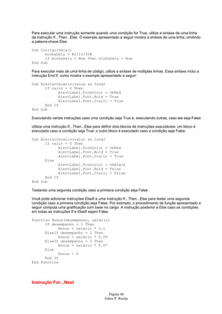 Página 46
Ednis P. Rocha
Para executar uma instrução somente quando uma condição for True, utilize a sintaxe de uma linha
da instrução If...Then...Else. O exemplo apresentado a seguir mostra a sintaxe de uma linha, omitindo
a palavra-chave Else:
Sub CorrigirData()
minhaData = #2/13/95#
If minhaData < Now Then minhaData = Now
End Sub
Para executar mais de uma linha de código, utilize a sintaxe de múltiplas linhas. Essa sintaxe inclui a
instrução End If, como mostra o exemplo apresentado a seguir:
Sub AlertarUsuário(value as Long)
If valor = 0 Then
AlertLabel.ForeColor = vbRed
AlertLabel.Font.Bold = True
AlertLabel.Font.Italic = True
End If
End Sub
Executando certas instruções caso uma condição seja True e, executando outras, caso ela seja False
Utilize uma instrução If...Then...Else para definir dois blocos de instruções executáveis: um bloco é
executado caso a condição seja True; o outro bloco é executado caso a condição seja False.
Sub AlertarUsuário(valor as Long)
If valor = 0 Then
AlertLabel.ForeColor = vbRed
AlertLabel.Font.Bold = True
AlertLabel.Font.Italic = True
Else
AlertLabel.Forecolor = vbBlack
AlertLabel.Font.Bold = False
AlertLabel.Font.Italic = False
End If
End Sub
Testando uma segunda condição caso a primeira condição seja False
Você pode adicionar instruções ElseIf a uma instrução If...Then...Else para testar uma segunda
condição caso a primeira condição seja False. Por exemplo, o procedimento de função apresentado a
seguir computa uma gratificação com base no cargo. A instrução posterior a Else caso as condições
em todas as instruções If e ElseIf sejam False.
Function Bonus(desempenho, salário)
If desempenho = 1 Then
Bonus = salário * 0.1
ElseIf desempenho = 2 Then
Bonus = salário * 0.09
ElseIf desempenho = 3 Then
Bonus = salário * 0.07
Else
Bonus = 0
End If
End Function
Instrução For...Next
 