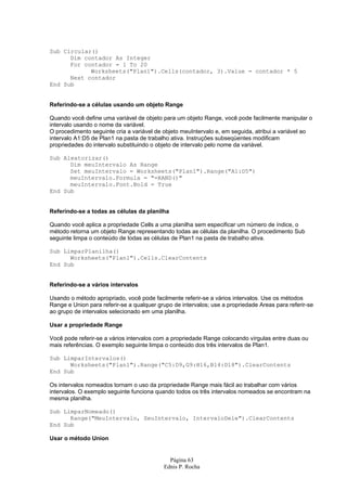 Página 63
Ednis P. Rocha
Sub Circular()
Dim contador As Integer
For contador = 1 To 20
Worksheets("Plan1").Cells(contador, 3).Value = contador * 5
Next contador
End Sub
Referindo-se a células usando um objeto Range
Quando você define uma variável de objeto para um objeto Range, você pode facilmente manipular o
intervalo usando o nome da variável.
O procedimento seguinte cria a variável de objeto meuIntervalo e, em seguida, atribui a variável ao
intervalo A1:D5 de Plan1 na pasta de trabalho ativa. Instruções subseqüentes modificam
propriedades do intervalo substituindo o objeto de intervalo pelo nome da variável.
Sub Aleatorizar()
Dim meuIntervalo As Range
Set meuIntervalo = Worksheets("Plan1").Range("A1:D5")
meuIntervalo.Formula = "=RAND()"
meuIntervalo.Font.Bold = True
End Sub
Referindo-se a todas as células da planilha
Quando você aplica a propriedade Cells a uma planilha sem especificar um número de índice, o
método retorna um objeto Range representando todas as células da planilha. O procedimento Sub
seguinte limpa o conteúdo de todas as células de Plan1 na pasta de trabalho ativa.
Sub LimparPlanilha()
Worksheets("Plan1").Cells.ClearContents
End Sub
Referindo-se a vários intervalos
Usando o método apropriado, você pode facilmente referir-se a vários intervalos. Use os métodos
Range e Union para referir-se a qualquer grupo de intervalos; use a propriedade Areas para referir-se
ao grupo de intervalos selecionado em uma planilha.
Usar a propriedade Range
Você pode referir-se a vários intervalos com a propriedade Range colocando vírgulas entre duas ou
mais referências. O exemplo seguinte limpa o conteúdo dos três intervalos de Plan1.
Sub LimparIntervalos()
Worksheets("Plan1").Range("C5:D9,G9:H16,B14:D18").ClearContents
End Sub
Os intervalos nomeados tornam o uso da propriedade Range mais fácil ao trabalhar com vários
intervalos. O exemplo seguinte funciona quando todos os três intervalos nomeados se encontram na
mesma planilha.
Sub LimparNomeado()
Range("MeuIntervalo, SeuIntervalo, IntervaloDele").ClearContents
End Sub
Usar o método Union
 