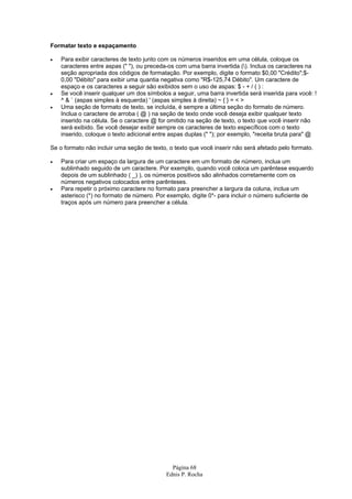 Página 68
Ednis P. Rocha
Formatar texto e espaçamento
• Para exibir caracteres de texto junto com os números inseridos em uma célula, coloque os
caracteres entre aspas (" "), ou preceda-os com uma barra invertida (). Inclua os caracteres na
seção apropriada dos códigos de formatação. Por exemplo, digite o formato $0,00 "Crédito";$-
0,00 "Débito" para exibir uma quantia negativa como "R$-125,74 Débito". Um caractere de
espaço e os caracteres a seguir são exibidos sem o uso de aspas: $ - + / ( ) :
• Se você inserir qualquer um dos símbolos a seguir, uma barra invertida será inserida para você: !
^ & ` (aspas simples à esquerda) ' (aspas simples à direita) ~ { } = < >
• Uma seção de formato de texto, se incluída, é sempre a última seção do formato de número.
Inclua o caractere de arroba ( @ ) na seção de texto onde você deseja exibir qualquer texto
inserido na célula. Se o caractere @ for omitido na seção de texto, o texto que você inserir não
será exibido. Se você desejar exibir sempre os caracteres de texto específicos com o texto
inserido, coloque o texto adicional entre aspas duplas (" "); por exemplo, "receita bruta para" @
Se o formato não incluir uma seção de texto, o texto que você inserir não será afetado pelo formato.
• Para criar um espaço da largura de um caractere em um formato de número, inclua um
sublinhado seguido de um caractere. Por exemplo, quando você coloca um parêntese esquerdo
depois de um sublinhado ( _) ), os números positivos são alinhados corretamente com os
números negativos colocados entre parênteses.
• Para repetir o próximo caractere no formato para preencher a largura da coluna, inclua um
asterisco (*) no formato de número. Por exemplo, digite 0*- para incluir o número suficiente de
traços após um número para preencher a célula.
 