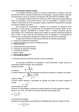1.3.1.2 Amostragem aleatória simples
A amostragem aleatória simples é o processo fundamental de seleção a partir do
qual derivam todos os demais procedimentos de amostragem, visando aumentar a precisão
das estimativas e reduzir os custos do levantamento (PÉLLICO NETTO & BRENA, 1997).
A amostragem aleatória simples se constitui no melhor método para apresentação da
teoria da amostragem, pois permite estimar o erro de amostragem. A seleção de cada
unidade amostral deve ser livre de qualquer escolha e totalmente independente da seleção
das demais unidades de amostra.
Este processo de amostragem é aplicado nos inventários de pequenas áreas
florestadas, de fácil acesso e homogêneas na característica de interesse. Apesar de sua
simplicidade, segundo HOSOKAWA & SOUZA (1987), o método apresenta algumas
desvantagens como a distribuição aleatória das unidades de amostra amplamente dispersas
sobre a área, o maior tempo de caminhamento entre as unidades e a possibilidade de
ocorrência de uma distribuição desigual das unidades de amostra sobre a população.
A seguir são definidos os símbolos para identificar as variáveis da população:
n = número de unidades pré-amostradas
xi = variável de interesse na i-ésima unidade de amostra
µ = média paramétrica (populacional)
s2
= Variância da variável de interesse
σ2
= Variância paramétrica
s = Desvio Padrão
σ = Desvio padrão paramétrico
x = Estimativa total da variável de interesse na área inventariada
Os principais parâmetros da população e suas estimativas, obtidas através de
amostragem aleatória simples, são as seguintes:
a) Média aritmética
b) Variância
A variância determina o grau de dispersão da variável de interesse em relação a sua média.
c) Desvio Padrão
O desvio padrão expressa a quantidade de variação dos dados na mesma unidade de
medida.
d) Erro padrão da média
Expressa, em percentagem, a precisão da média amostral na mesma unidade de medida.
sendo f = (N - n)/N, como fator de correção decorrente de população finita.
e) Coeficiente de variação
Expressa, em percentagem, uma medida de variabilidade dos dados em relação à média.
1
)(
2
2
−
=
∑ −
n
i xx
s
n
x
x i∑=
ss
2
=
f
n
s
sx
*





=
100*





=
m
s
CV
x = média estimada
xs = Erro padrão da média
10
 