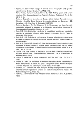 • Oyama, K. Conservation biology of tropical trees: demographic and genetics
considerations. Environ. Update, n.1, p.17-32. 1993.
• Pérez-Nasser, N.; Eguiarte, L.E.; Piñero, D. 1993. Mating system and genetic
structure of the distylous tropical tree Psychotria faxlucens (Rubiaceae). Am. J. Bot.
80(1): 45-52.
• Reis, A. Dispersão de sementes de Euterpe edulis Martius (Palmae) em uma
Floresta Ombrófila Densa Montana da encosta Atântica em Blumenau - SC.
Campinas, 1995. 154p. (tese de Doutorado, UNICAMP)
• Reis, A.; Zambonin, R. M.; Nakazono, E. M. Recuperação de áreas florestais
degradadas utilizando a sucessão e as interações planta-animal. Cadernos da
Reserva da Biosfera da Mata Atlântica, 14. 1999.
• Reis, M.S. 1996. Distribuição e dinâmica da variabilidade genética em populações
naturais de palmiteiro (Euterpe edulis Martius). Piracicaba, 210 p. (Tese de
Doutorado, ESALQ/USP).
• Reis, M.S. 1996. Dinâmica da movimentação de alelos: subsídios para conservação
e manejo de populações naturais em plantas. Brazilian Journal of Genetics 19(4): 37-
47 (supplement).
• Reis, M.S.; Guerra, M.P.; Nodari, R.O. 1998. Management of natural populations and
maintance of genetic diversity of Euterpe edulis, the heart-of-palm tree. In: Recent
advances in biotechnology for tree conservation and management. Bruns, S. et al.
(eds.). IFS, p. 145-156.
• Santos, E. G. 1994. Ecologia da polinização, fluxo de pólen e taxa de cruzamento em
Bauhinia forficata Link. (Caesalpiniaceae). Piracicaba, 114 p. (Dissertação de
Mestrado, ESALQ/USP)
• Slatkin, M. Gene flow in natural populations. Ann. Rev. Ecol. Syst., 16: 393-430.
1985.
• Smythe, N. 1986. The importance of Mamals in Neotropical Forest Management of
forest management. In: Colon J.C. (ed.). Management of the forests of tropical
America: Prospects and Technologies. Puerto Rico. p.79-98. 1986.
• Swofford, D.L.; Selander, R.B. 1989. Biosys-1. A computer program for the analysis
of allelic variation in population genetics and biochemical systematics. Release 1.7.
Natural History Survey, Illinois. 43p.
• Terborg, J. Maintance of diversity in tropical forests. Biotropica, v. 24, n.2b, p.283-92,
1992.
100
 