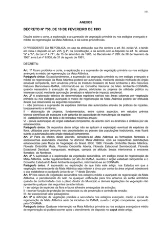 ANEXOS
DECRETO Nº 750, DE 10 DE FEVEREIRO DE 1993
Dispõe sobre o corte, a exploração e a supressão de vegetação primária ou nos estágios avançado e
médio de regeneração da Mata Atlântica, e dá outras providências.
O PRESIDENTE DA REPÚBLICA, no uso da atribuição que lhe confere o art. 84, inciso VI, e tendo
em vista o disposto no art. 225, § 4º, da Constituição, e de acordo com o disposto no art. 14, alíneas
"a" e "b", da Lei nº 4.771, de 15 de setembro de 1965, no Decreto-lei nº 289, de 28 de fevereiro de
1967, e na Lei nº 6.938, de 31 de agosto de 1981,
DECRETA:
Art. 1º Ficam proibidos o corte, a exploração e a supressão de vegetação primária ou nos estágios
avançado e médio de regeneração da Mata Atlântica.
Parágrafo único. Excepcionalmente, a supressão da vegetação primária ou em estágio avançado e
médio de regeneração da Mata Atlântica poderá ser autorizada, mediante decisão motivada do órgão
estadual competente, com anuência prévia do Instituto Brasileiro do Meio Ambiente e dos Recursos
Naturais Renováveis-IBAMA, informando-se ao Conselho Nacional do Meio Ambiente-CONAMA,
quando necessária à execução de obras, planos, atividades ou projetos de utilidade pública ou
interesse social, mediante aprovação de estudo e relatório de impacto ambiental.
Art. 2º A exploração seletiva de determinadas espécies nativas nas áreas cobertas por vegetação
primária ou nos estágios avançado e médio de regeneração da Mata Atlântica poderá ser efetuada
desde que observados os seguintes requisitos:
I - não promova a supressão de espécies distintas das autorizadas através de práticas de roçadas,
bosqueamento e similares;
II - elaboração de projetos, fundamentados, entre outros aspectos, em estudos prévios
técnico-científicos de estoques e de garantia de capacidade de manutenção da espécie;
III - estabelecimento de área e de retiradas máximas anuais;
VI - prévia autorização do órgão estadual competente, de acordo com as diretrizes e critérios por ele
estabelecidos.
Parágrafo único. Os requisitos deste artigo não se aplicam à explotação eventual de espécies da
flora, utilizadas para consumo nas propriedades ou posses das populações tradicionais, mas ficará
sujeita à autorização pelo órgão estadual competente.
Art. 3º Para os efeitos deste Decreto, considera-se Mata Atlântica as formações florestais e
ecossistemas associados inseridos no domínio Mata Atlântica, com as respectivas delimitações
estabelecidas pelo Mapa de Vegetação do Brasil, IBGE 1988: Floresta Ombrófila Densa Atlântica,
Floresta Ombrófila Mista, Floresta Ombrófila Aberta, Floresta Estacional Semidecidual, Floresta
Estacional Decidual, manguezais, restingas, campos de altitude, brejos interioranos e encraves
florestais do Nordeste.
Art. 4º A supressão e a exploração da vegetação secundária, em estágio inicial de regeneração da
Mata Atlântica, serão regulamentadas por ato do IBAMA, ouvidos o órgão estadual competente e o
Conselho Estadual do Meio Ambiente respectivo, informando-se ao CONAMA.
Parágrafo único. A supressão ou exploração de que trata este artigo, nos Estados em que a
vegetação remanescente da Mata Atlântica seja inferior a cinco por cento da área original, obedecerá
o que estabelece o parágrafo único do ar. 1º deste Decreto.
Art. 5º Nos casos de vegetação secundária nos estágios médio e avançado de regeneração da Mata
Atlântica, o parcelamento do solo ou qualquer edificação para fins urbanos só serão admitidos
quando de conformidade com o plano diretor do Município e demais legislações de vegetação não
apresente qualquer das seguintes características:
I - ser abrigo de espécies da flora e fauna silvestre ameaçadas de extinção;
II - exercer função de proteção de mananciais ou de prevenção e controle de erosão;
III - ter excepcional valor paisagístico.
Art. 6º A definição de vegetação primária e secundária nos estágios avançado, médio e inicial de
regeneração da Mata Atlântica será de iniciativa do IBAMA, ouvido o órgão competente, aprovado
pelo CONAMA.
Parágrafo único. Qualquer intervenção na Mata Atlântica primária ou nos estágios avançado e médio
de regeneração só poderá ocorrer após o atendimento de disposto no caput deste artigo.
101
 
