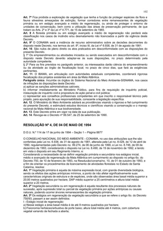 Art. 7º Fica proibida a exploração de vegetação que tenha a função de proteger espécies da flora e
fauna silvestres ameaçadas de extinção, formar corredores entre remanescentes de vegetação
primária ou em estágio avançado e médio de regeneração, ou ainda de proteger o entorno de
unidades de conservação, bem como a utilização das áreas de preservação permanente, de que
tratam os Arts. 2º e 3º da Lei nº 4.771, de 15 de setembro de 1965.
Art. 8 A floresta primária ou em estágio avançado e médio de regeneração não perderá esta
classificação nos casos de incêndio e/ou desmatamento não licenciados a partir da vigência deste
Decreto.
Art. 9º O CONAMA será a instância de recurso administrativo sobre as decisões decorrentes do
disposto neste Decreto, nos termos do art. 8º, inciso III, da Lei nº 6.938, de 31 de agosto de 1981.
Art. 10. São nulos de pleno direito os atos praticados em desconformidade com as disposições do
presente Decreto.
§ 1º Os empreendimentos ou atividades iniciados ou sendo executados em desconformidade com o
disposto neste Decreto deverão adaptar-se às suas disposições, no prazo determinado pela
autoridade competente.
§ 2º Para os fins previstos no parágrafo anterior, os interessados darão ciência do empreendimento
ou da atividade ao órgão de fiscalização local, no prazo de cinco dias, que fará as exigências
pertinentes.
Art. 11. O IBAMA, em articulação com autoridades estaduais competentes, coordenará rigorosa
fiscalização dos projetos existentes em área da Mata Atlântica.
Parágrafo único. Incumbe os órgãos do Sistema Nacional do Meio Ambiente-SISNAMA, nos casos
de infrações às disposições deste Decreto:
a) aplicar as sanções administrativas cabíveis;
b) informar imediatamente ao Ministério Público, para fins de requisição de inquérito policial,
instauração de inquérito civil e propositura de ação penal e civil pública;
c) representar aos conselhos profissionais competentes em que inscrito o responsável técnico pelo
projeto, para apuração de sua responsabilidade, consoante a legislação específica.
Art. 12. O Ministério do Meio Ambiente adotará as providências visando o rigoroso e fiel cumprimento
do presente Decreto, e estimulará estudos técnicos e científicos visando a conservação e o manejo
racional da Mata Atlântica e sua biodiversidade.
Art. 13. Este Decreto entra em vigor na data de sua publicação.
Art. 14. Revoga-se o Decreto nº 99.547, de 25 de setembro de 1990.
RESOLUÇÃO Nº 4, DE 04 DE MAIO DE 1994
D.O.U. N.º 114 de 17 de junho de 1994 – Seção 1 – Página 8877
O CONSELHO NACIONAL DO MEIO AMBIENTE - CONAMA, no uso das atribuições que lhe são
conferidas pela Lei no. 6.938, de 31 de agosto de 1981, alterada pela Lei no. 8.028, de 12 de abril de
1990, regulamentadas pelo Decreto no. 99.274, de 06 de junho de 1990, e Lei no. 8.746, de 09 de
dezembro de 1993, considerando o disposto na Lei no. 8.490, de 19 de novembro de 1992, e tendo
em vista o disposto em seu Regimento Interno, e:
Considerando a necessidade de se definir vegetação primária e secundária nos estágios inicial,
médio e avançado de regeneração da Mata Atlântica em cumprimento ao disposto no artigo 6o. do
Decreto 750, de 10 de fevereiro de 1993, na Resolucão/conama/no. 10, de 01 de outubro de 1993, e
a fim de orientar os procedimentos de licenciamento de atividades florestais no Estado de Santa
Catarina, resolve:
Art. 1º Vegetação primária é aquela de máxima expressão local, com grande diversidade biológica,
sendo os efeitos das ações antrópicas mínimos, a ponto de não afetar significativamente suas
características originais de estrutura e de espécies, onde são observadas área basal média superior a
20,00 metros quadrados por hectare, DAP médio superior a 25 centímetros e altura total média
superior a 20 metros.
Art. 2º Vegetação secundária ou em regeneração é aquela resultante dos processos naturais de
sucessão, após supressão total ou parcial da vegetação primária por ações antrópicas ou causas
naturais, podendo ocorrer árvores remanescentes da vegetação primária.
Art. 3º Os estágios em regeneração da vegetação secundária a que se refere o artigo 6o. do Decreto
750/93, passam a ser assim definidos:
I - Estágio inicial de regeneração:
a) Nesse estágio a área basal média é de até 8 metros quadrados por hectare;
b) Fisionomia herbáceo/arbustiva de porte baixo; altura total média até 4 metros, com cobertura
vegetal variando de fechada a aberta;
102
 