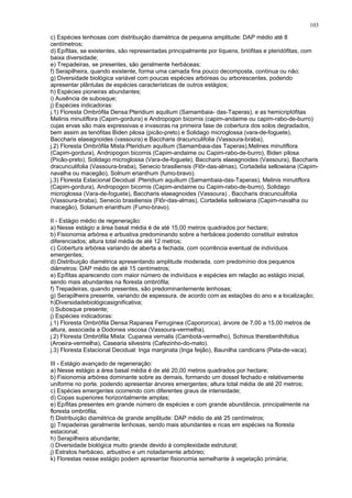 c) Espécies lenhosas com distribuição diamétrica de pequena amplitude: DAP médio até 8
centímetros;
d) Epífitas, se existentes, são representadas principalmente por líquens, briófitas e pteridófitas, com
baixa diversidade;
e) Trepadeiras, se presentes, são geralmente herbáceas;
f) Serapilheira, quando existente, forma uma camada fina pouco decomposta, contínua ou não;
g) Diversidade biológica variável com poucas espécies arbóreas ou arborescentes, podendo
apresentar plântulas de espécies características de outros estágios;
h) Espécies pioneiras abundantes;
i) Ausência de subosque;
j) Espécies indicadoras:
j.1) Floresta Ombrófila Densa:Pteridium aquilium (Samambaia- das-Taperas), e as hemicriptófitas
Melinis minutiflora (Capim-gordura) e Andropogon bicornis (capim-andaime ou capim-rabo-de-burro)
cujas ervas são mais expressivas e invasoras na primeira fase de cobertura dos solos degradados,
bem assim as tenófitas Biden pilosa (picão-preto) e Solidago microglossa (vara-de-foguete),
Baccharis elaeagnoides (vassoura) e Baccharis dracunculifolia (Vassoura-braba),
j.2) Floresta Ombrófila Mista:Pteridium aquilium (Samambaia-das Taperas),Melines minutiflora
(Capim-gordura), Andropogon bicornis (Capim-andaime ou Capim-rabo-de-burro), Biden pilosa
(Picão-preto), Solidago microglossa (Vara-de-foguete), Baccharis elaeagnoides (Vassoura), Baccharis
dracunculifolia (Vassoura-braba), Senecio brasiliensis (Flôr-das-almas), Cortadelia sellowiana (Capim-
navalha ou macegão), Solnum erianthum (fumo-bravo).
j.3) Floresta Estacional Decidual :Pteridium aquilium (Samambaia-das-Taperas), Melinis minutiflora
(Capim-gordura), Andropogon bicornis (Capim-andaime ou Capim-rabo-de-burro), Solidago
microglossa (Vara-de-foguete), Baccharis elaeagnoides (Vassoura) , Baccharis dracunculifolia
(Vassoura-braba), Senecio brasiliensis (Flôr-das-almas), Cortadelia sellowiana (Capim-navalha ou
macegão), Solanum erianthum (Fumo-bravo).
II - Estágio médio de regeneração:
a) Nesse estágio a área basal média é de até 15,00 metros quadrados por hectare;
b) Fisionomia arbórea e arbustiva predominando sobre a herbácea podendo constituir estratos
diferenciados; altura total média de até 12 metros;
c) Cobertura arbórea variando de aberta a fechada, com ocorrência eventual de indivíduos
emergentes;
d) Distribuição diamétrica apresentando amplitude moderada, com predomínio dos pequenos
diâmetros: DAP médio de até 15 centímetros;
e) Epífitas aparecendo com maior número de indivíduos e espécies em relação ao estágio inicial,
sendo mais abundantes na floresta ombrófila;
f) Trepadeiras, quando presentes, são predominantemente lenhosas;
g) Serapilheira presente, variando de espessura, de acordo com as estações do ano e a localização;
h)Diversidadebiológicasignificativa;
i) Subosque presente;
j) Espécies indicadoras:
j.1) Floresta Ombrófila Densa:Rapanea Ferruginea (Capororoca), árvore de 7,00 a 15,00 metros de
altura, associada a Dodonea viscosa (Vassoura-vermelha).
j.2) Floresta Ombrófila Mista: Cupanea vernalis (Cambotá-vermelho), Schinus therebenthifolius
(Aroeira-vermelha), Casearia silvestris (Cafezinho-do-mato).
j.3) Floresta Estacional Decidual: Inga marginata (Inga feijão), Baunilha candicans (Pata-de-vaca).
III - Estágio avançado de regeneração:
a) Nesse estágio a área basal média é de até 20,00 metros quadrados por hectare;
b) Fisionomia arbórea dominante sobre as demais, formando um dossel fechado e relativamente
uniforme no porte, podendo apresentar árvores emergentes; altura total média de até 20 metros;
c) Espécies emergentes ocorrendo com diferentes graus de intensidade;
d) Copas superiores horizontalmente amplas;
e) Epífitas presentes em grande número de espécies e com grande abundância, principalmente na
floresta ombrófila;
f) Distribuição diamétrica de grande amplitude: DAP médio de até 25 centímetros;
g) Trepadeiras geralmente lenhosas, sendo mais abundantes e ricas em espécies na floresta
estacional;
h) Serapilheira abundante;
i) Diversidade biológica muito grande devido à complexidade estrutural;
j) Estratos herbáceo, arbustivo e um notadamente arbóreo;
k) Florestas nesse estágio podem apresentar fisionomia semelhante à vegetação primária;
103
 