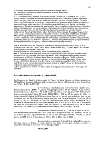 l) Subosque normalmente menos expressivo do que no estágio médio;
m) Dependendo da formação florestal pode haver espécies dominantes;
n) Espécies indicadoras:
n.1) Floresta Ombrófila Densa:Miconia cinnamomifolia, (Jacatirão -açu), árvore de 15,00 a 20,00
metros de altura, formando agrupamentos bastante densos, com copas arredondadas e folhagem
verde oliva, sendo seu limite austral a região de Tubarão, Psychotria longipes (Caxeta), Cecropia
adenopus (Embaúba), que formarão os primeiros elementos da vegetação secundária, começando a
aparecer Euterpe edulis (palmiteiro), Schizolobium parahiba (Guapuruvu), Bathiza meridionalis
(Macuqueiro), Piptadenia gonoacantha (pau-jacaré) e Hieronyma alchorneoides (licurana), Hieronyma
alchorneoides (licurana) começa a substituir a Miconia cinnamomifolia (Jacutirão-açu), aparecendo
també Alchornea triplinervia (Tanheiro), Nectandra leucothyrsus (Canela-branca), Ocotea
catharinensis (Canela-preta), Euterpe-edulis (Palmiteiro), Talauma ovata (Baguaçu), Chrysophylum
viride (Aguai) e Aspidosperma olivaceum (peroba-vermelha), entre outras. n.2) Floresta Ombrófila
Mista: Ocotea puberula (Canela guaica), Piptocarpa angustifolia (Vassourão-branco), Vernonia
discolor (Vassourão-preto), Mimosa scabrella (Bracatinga). n.3) Floresta Estacional Decidual: Ocotea
puberula (Canela-guacá), Alchornea triplinervia (Tanheiro), Parapiptadenia rígida (Angico-vermelho),
Patagonula americana (Guajuvirá), Enterolobium contortisiliguum (Timbauva).
Art. 4º A caracterização dos estágios de regeneração da vegetação definidos no artigo 3o. e os
parâmetros de DAP médio, altura média e área basal média do artigo 1o. desta Resolucão, não são
aplicáveis para manguezais e restingas.
Parágrafo Único. As restingas serão objeto de regulamentação específica.
Art. 5º Os parâmetros de área basal média, altura média e DAP médio definidos nesta Resolução,
excetuando-se manguezais e restingas, estão válidos para todas as demais formações florestais
existentes no território do Estado de Santa Catarina, previstas no Decreto 750/93; os demais
parâmetros podem apresentar diferenciacões em função das condições de relevo, clima e solos
locais; e do histórico do uso da terra. Da mesma forma, estes fatores podem determinar a não
ocorrência de uma ou mais espécies indicadoras, citadas no artigo 3º, o que não descaracteriza,
entretanto, o seu estágio sucessional.
Art. 6º Esta Resolução entrará em vigor na data de sua publicacão, revogadas as disposições em
contrário.
Portaria Interinstitucional n° 01, de 04/06/96,
Do Presidente do IBAMA, do Governador do Estado de Santa Catarina, do Superintendente do
IBAMA/SC, do Secretário de Estado do Desenvolvimento Urbano e Meio Ambiente e do Diretor Geral
da FATMA - D.O.U. de 30/07/96.
O Presidente do Instituto Brasileiro do Meio Ambiente e dos Recursos
Naturais Renováveis - IBAMA, no uso das atribuições previstas no art. 24, incisos I e III, da Estrutura
Regimental anexa ao Decreto n° 78, de 05 de abril de 1991, e no art. 83, inciso XIV, do Regimento
Interno aprovado pela Portaria Ministerial GM/MINTER n° 445, de 16 de agosto de 1989, e o
Superintendente Estadual do IBAMA em Santa Catarina, no uso de suas atribuições que lhe são
conferidas pelo art. 68 do Regimento Interno aprovado pela Portaria Ministerial n° 445, de 16 de
agosto de 1989, e o Secretário de Estado do Desenvolvimento Urbano e Meio Ambiente de Santa
Catarina, no uso de suas atribuições conferidas pelos arts. 16 e 18 da Lei n° 9.831, de 17 de fevereiro
de 1995, em conjunto com o Diretor Geral da Fundação do Meio Ambiente - FATMA, na forma
estatutária, com presença do Excelentíssimo Governador do Estado de Santa Catarina,
Considerando o disposto na Lei n° 4.771, de 15 de setembro de 1965,
com as alterações introduzidas pela Lei n° 6.938, de 31 de agosto de 1981, no Decreto n° 750, de 10
de fevereiro de 1993, especialmente no seu art. 2?, nas Resoluções CONAMA n°s 001, de 23 de
janeiro de 1986, 010, de 1° de outubro de 1993 e 004, de 04 de maio de 1994; e
Considerando a necessidade de disciplinar a exploração de espécies
florestais nativas do Estado de santa Catarina nas áreas cobertas por vegetação primária ou
secundária nos estágios avançado e médio de regeneração.
RESOLVEM:
104
 
