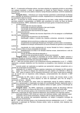 Art. 1° - A exploração de florestas nativas, nas áreas cobertas por vegetação primária ou secundária
nos estágios avançado e médio de regeneração no Estado de Santa Catarina, somente será
permitida sob a forma de corte seletivo mediante manejo florestal sustentável, conforme estabelecido
nesta Portaria.
Parágrafo Único - Entende-se por manejo florestal sustentável a administração da floresta
para a obtenção de benefícios econômicos e sociais, respeitando-se os mecanismos de sustentação
do ecossistema objeto do manejo.
Art. 2° - A execução do manejo florestal sustentável de que trata o artigo anterior somente será
permitida mediante a apresentação, ao IBAMA, pelo proprietário do imóvel, de Plano de Manejo
Florestal Sustentável - PMFS, obedecidos os seguintes princípios gerais e fundamentos técnicos:
I - princípios gerais:
a) conservação dos recursos naturais;
b) conservação da estrutura da floresta e das suas funções;
c) manutenção da diversidade biológica; e
d) desenvolvimento sócio-econômico da região.
II - fundamentos técnicos:
a) levantamento criterioso dos recursos disponíveis a fim de assegurar a confiabilidade
das informações pertinentes;
b) caracterização da estrutura e do sítio florestal;
c) identificação, análise e controle dos impactos ambientais, atendendo à legislação
pertinente;
d) viabilidade técnico-econômica e análise das conseqüências sociais;
e) procedimentos de exploração florestal que minimizem os danos sobre o ecossistema;
f) existência de estoque remanescente do recurso florestal que garanta a sua produção
sustentada;
g) manutenção de níveis populacionais do recurso florestal de forma a assegurar a
função protetora à flora e a fauna ameaçadas de extinção;
h) estabelecimento de áreas e de retiradas máximas anuais, observando-se o ciclo de
corte das espécies manejadas;
i) adoção de sistema silvicultural adequado; e
j) uso de técnicas apropriadas de plantio, sempre que necessário.
Parágrafo Único - É permitido ao proprietário do imóvel, detentor do PMFS, autorizar a
exploração florestal por terceiros, mediante a apresentação de requerimento ao IBAMA, ressalvadas
suas responsabilidades assumidas para execução do PMFS.
Art. 3° - Além dos princípios gerais e dos fundamentos técnicos estabelecidos no art. 2°, o PMFS,
objetivando a extração madeireira com fins industriais ou energéticos, deve obedecer aos seguintes
critérios:
I - somente podem ser exploradas as espécies que apresentem estoques compatíveis com a
garantia de conservação do ecossistema;
II - exploração de, no máximo, 4 (quatro) espécies madeireiras com limitação de 40% (quarenta
por cento), em volume do estoque dos indivíduos de cada espécie com Diâmetro a Altura do
Peito - DAP - igual ou superior a 40 cm (quarenta centímetros), com casca, exceto para as espécies
que, de acordo com os respectivos ciclos biológicos, comprovadamente não alcancem o DAP
especificado;
III - manutenção de 25% (vinte e cinco por cento), no mínimo, das árvores secas e ocas
existentes, distribuídas de forma dispersa na área de exploração, para fins de abrigo e
reprodução da fauna silvestre;
IV - no caso de floresta com baixo índice de regeneração natural da espécie explorada, é
obrigatória a apresentação e implantação de projeto de recomposição florestal, objetivando tanto o
seu enriquecimento mediante o plantio de espécies nativas da região, quanto a manutenção da
sua diversidade biológica.
Parágrafo Único - No PMFS, objetivando a exploração isolada de Bracatinga (Mimosa
scabrella), não se aplicam os critérios dos itens II, III e IV estabelecidos no caput deste artigo.
Art. 4° - Além dos princípios gerais e dos fundamentos técnicos estabelecidos no art. 2°, o PMFS,
objetivando a exploração de Xaxim (Dicksonia sellowiana), deve obedecer aos seguintes critérios:
I - exploração limitada a 30% (trinta por cento) dos indivíduos adultos, cujos diâmetros sejam
superiores a 30 cm (trinta centímetros), medidos a 80 cm (oitenta centímetros) do solo;
II - plantio das ponteiras dos exemplares explorados, em adição à obrigatória condução da
rebrota da touça remanescente;
Art. 5° - Além dos princípios gerais e dos fundamentos técnicos estabelecidos no art. 2°, o PMFS,
objetivando a exploração de Palmiteiro (Euterpe edulis), nativo ou plantado, deve obedecer aos
seguintes critérios:
105
 